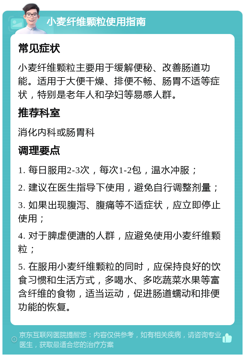 小麦纤维颗粒使用指南 常见症状 小麦纤维颗粒主要用于缓解便秘、改善肠道功能。适用于大便干燥、排便不畅、肠胃不适等症状，特别是老年人和孕妇等易感人群。 推荐科室 消化内科或肠胃科 调理要点 1. 每日服用2-3次，每次1-2包，温水冲服； 2. 建议在医生指导下使用，避免自行调整剂量； 3. 如果出现腹泻、腹痛等不适症状，应立即停止使用； 4. 对于脾虚便溏的人群，应避免使用小麦纤维颗粒； 5. 在服用小麦纤维颗粒的同时，应保持良好的饮食习惯和生活方式，多喝水、多吃蔬菜水果等富含纤维的食物，适当运动，促进肠道蠕动和排便功能的恢复。