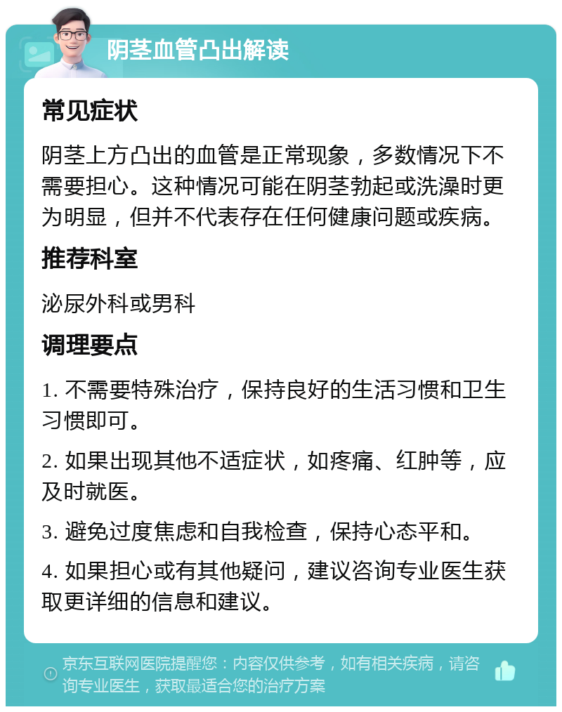 阴茎血管凸出解读 常见症状 阴茎上方凸出的血管是正常现象，多数情况下不需要担心。这种情况可能在阴茎勃起或洗澡时更为明显，但并不代表存在任何健康问题或疾病。 推荐科室 泌尿外科或男科 调理要点 1. 不需要特殊治疗，保持良好的生活习惯和卫生习惯即可。 2. 如果出现其他不适症状，如疼痛、红肿等，应及时就医。 3. 避免过度焦虑和自我检查，保持心态平和。 4. 如果担心或有其他疑问，建议咨询专业医生获取更详细的信息和建议。