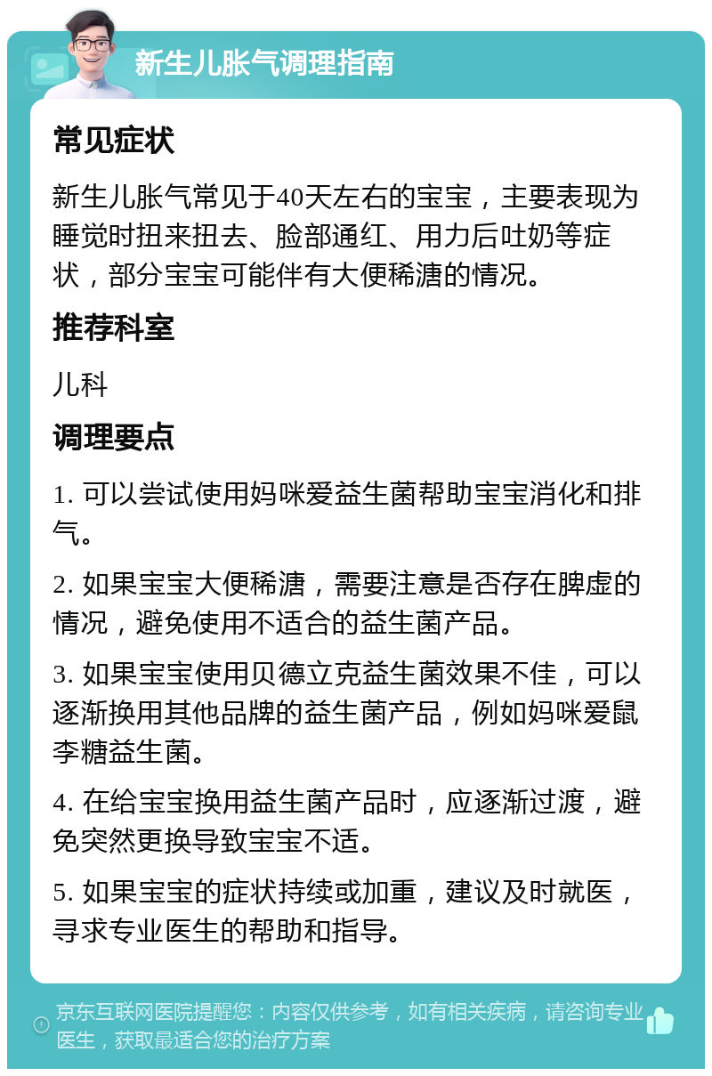 新生儿胀气调理指南 常见症状 新生儿胀气常见于40天左右的宝宝，主要表现为睡觉时扭来扭去、脸部通红、用力后吐奶等症状，部分宝宝可能伴有大便稀溏的情况。 推荐科室 儿科 调理要点 1. 可以尝试使用妈咪爱益生菌帮助宝宝消化和排气。 2. 如果宝宝大便稀溏，需要注意是否存在脾虚的情况，避免使用不适合的益生菌产品。 3. 如果宝宝使用贝德立克益生菌效果不佳，可以逐渐换用其他品牌的益生菌产品，例如妈咪爱鼠李糖益生菌。 4. 在给宝宝换用益生菌产品时，应逐渐过渡，避免突然更换导致宝宝不适。 5. 如果宝宝的症状持续或加重，建议及时就医，寻求专业医生的帮助和指导。