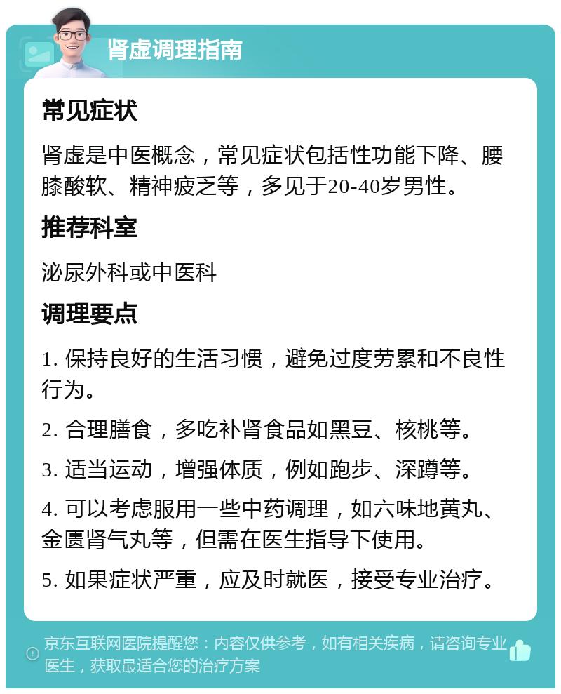 肾虚调理指南 常见症状 肾虚是中医概念，常见症状包括性功能下降、腰膝酸软、精神疲乏等，多见于20-40岁男性。 推荐科室 泌尿外科或中医科 调理要点 1. 保持良好的生活习惯，避免过度劳累和不良性行为。 2. 合理膳食，多吃补肾食品如黑豆、核桃等。 3. 适当运动，增强体质，例如跑步、深蹲等。 4. 可以考虑服用一些中药调理，如六味地黄丸、金匮肾气丸等，但需在医生指导下使用。 5. 如果症状严重，应及时就医，接受专业治疗。