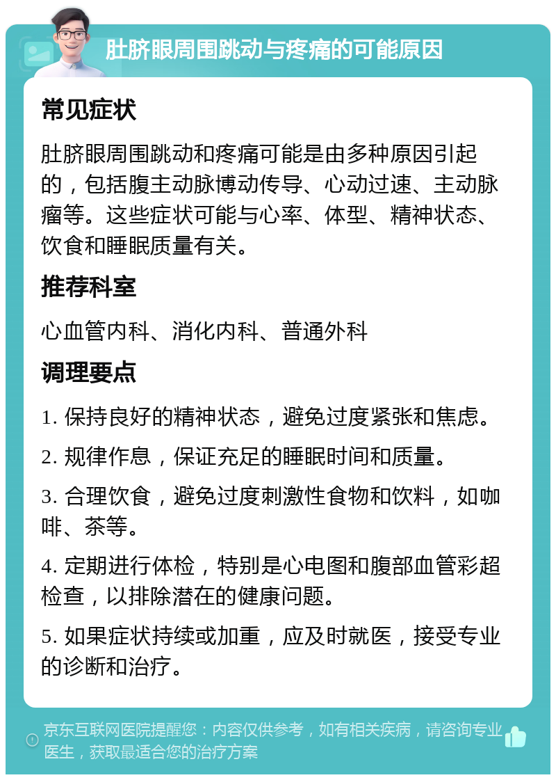 肚脐眼周围跳动与疼痛的可能原因 常见症状 肚脐眼周围跳动和疼痛可能是由多种原因引起的，包括腹主动脉博动传导、心动过速、主动脉瘤等。这些症状可能与心率、体型、精神状态、饮食和睡眠质量有关。 推荐科室 心血管内科、消化内科、普通外科 调理要点 1. 保持良好的精神状态，避免过度紧张和焦虑。 2. 规律作息，保证充足的睡眠时间和质量。 3. 合理饮食，避免过度刺激性食物和饮料，如咖啡、茶等。 4. 定期进行体检，特别是心电图和腹部血管彩超检查，以排除潜在的健康问题。 5. 如果症状持续或加重，应及时就医，接受专业的诊断和治疗。