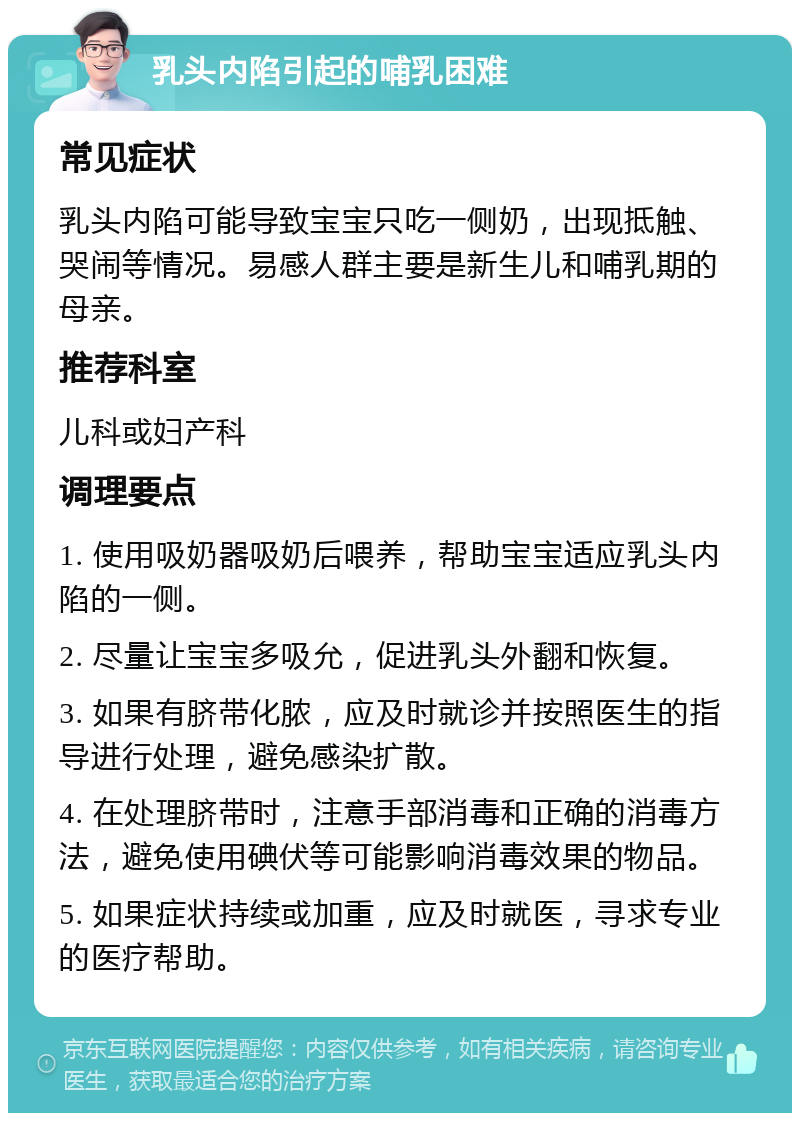 乳头内陷引起的哺乳困难 常见症状 乳头内陷可能导致宝宝只吃一侧奶，出现抵触、哭闹等情况。易感人群主要是新生儿和哺乳期的母亲。 推荐科室 儿科或妇产科 调理要点 1. 使用吸奶器吸奶后喂养，帮助宝宝适应乳头内陷的一侧。 2. 尽量让宝宝多吸允，促进乳头外翻和恢复。 3. 如果有脐带化脓，应及时就诊并按照医生的指导进行处理，避免感染扩散。 4. 在处理脐带时，注意手部消毒和正确的消毒方法，避免使用碘伏等可能影响消毒效果的物品。 5. 如果症状持续或加重，应及时就医，寻求专业的医疗帮助。