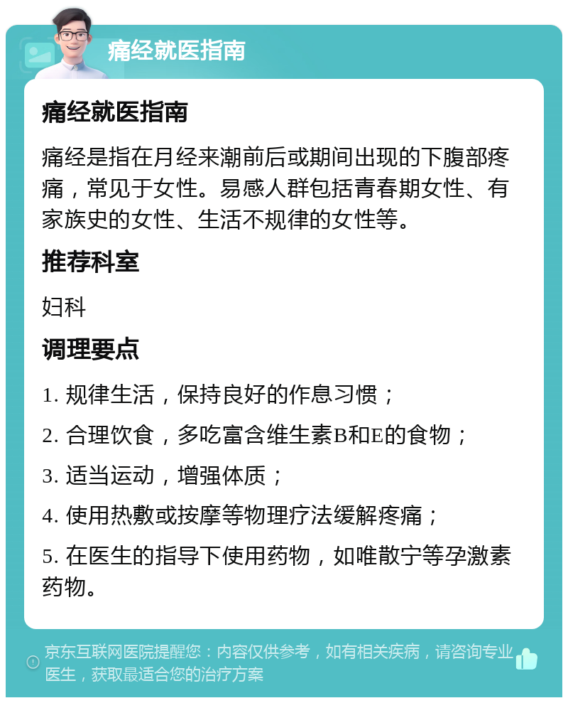 痛经就医指南 痛经就医指南 痛经是指在月经来潮前后或期间出现的下腹部疼痛，常见于女性。易感人群包括青春期女性、有家族史的女性、生活不规律的女性等。 推荐科室 妇科 调理要点 1. 规律生活，保持良好的作息习惯； 2. 合理饮食，多吃富含维生素B和E的食物； 3. 适当运动，增强体质； 4. 使用热敷或按摩等物理疗法缓解疼痛； 5. 在医生的指导下使用药物，如唯散宁等孕激素药物。