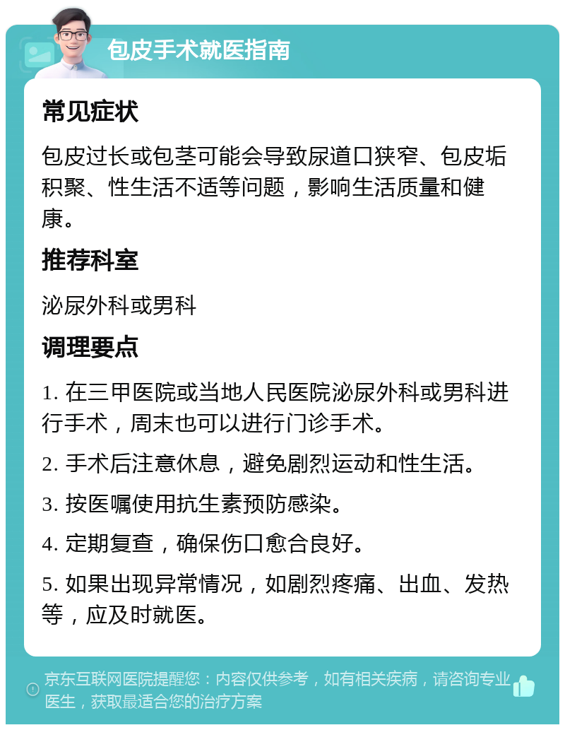 包皮手术就医指南 常见症状 包皮过长或包茎可能会导致尿道口狭窄、包皮垢积聚、性生活不适等问题，影响生活质量和健康。 推荐科室 泌尿外科或男科 调理要点 1. 在三甲医院或当地人民医院泌尿外科或男科进行手术，周末也可以进行门诊手术。 2. 手术后注意休息，避免剧烈运动和性生活。 3. 按医嘱使用抗生素预防感染。 4. 定期复查，确保伤口愈合良好。 5. 如果出现异常情况，如剧烈疼痛、出血、发热等，应及时就医。