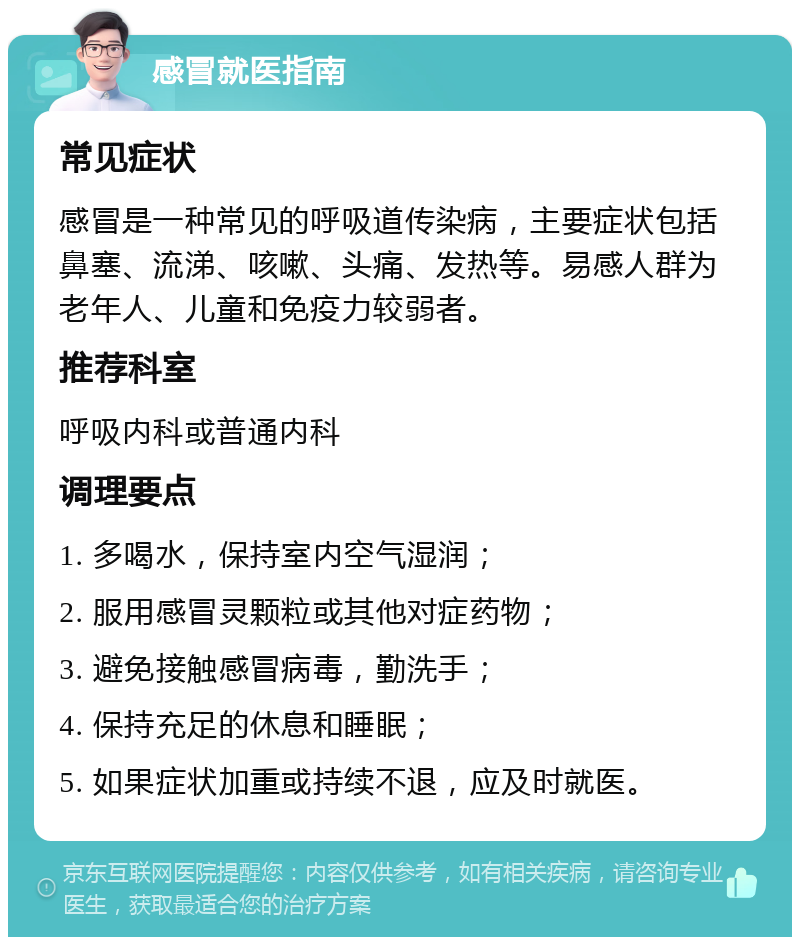 感冒就医指南 常见症状 感冒是一种常见的呼吸道传染病，主要症状包括鼻塞、流涕、咳嗽、头痛、发热等。易感人群为老年人、儿童和免疫力较弱者。 推荐科室 呼吸内科或普通内科 调理要点 1. 多喝水，保持室内空气湿润； 2. 服用感冒灵颗粒或其他对症药物； 3. 避免接触感冒病毒，勤洗手； 4. 保持充足的休息和睡眠； 5. 如果症状加重或持续不退，应及时就医。