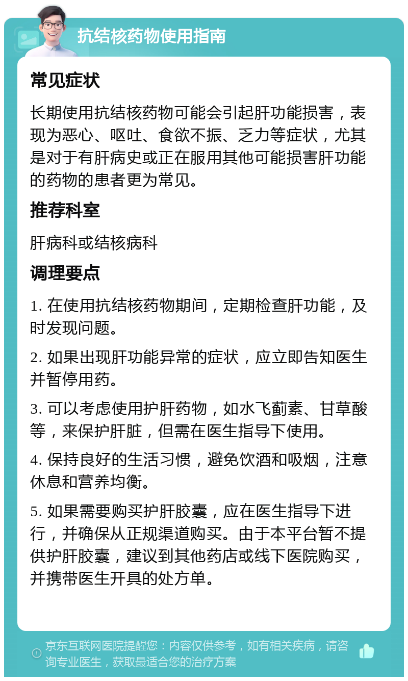 抗结核药物使用指南 常见症状 长期使用抗结核药物可能会引起肝功能损害，表现为恶心、呕吐、食欲不振、乏力等症状，尤其是对于有肝病史或正在服用其他可能损害肝功能的药物的患者更为常见。 推荐科室 肝病科或结核病科 调理要点 1. 在使用抗结核药物期间，定期检查肝功能，及时发现问题。 2. 如果出现肝功能异常的症状，应立即告知医生并暂停用药。 3. 可以考虑使用护肝药物，如水飞蓟素、甘草酸等，来保护肝脏，但需在医生指导下使用。 4. 保持良好的生活习惯，避免饮酒和吸烟，注意休息和营养均衡。 5. 如果需要购买护肝胶囊，应在医生指导下进行，并确保从正规渠道购买。由于本平台暂不提供护肝胶囊，建议到其他药店或线下医院购买，并携带医生开具的处方单。