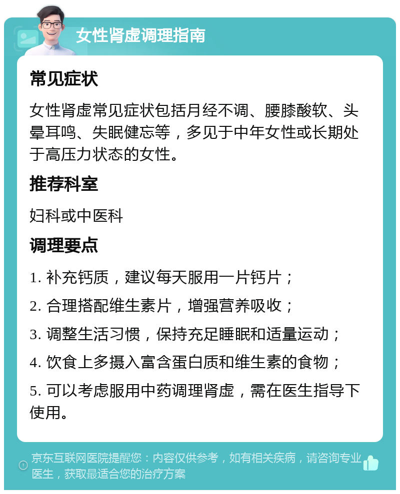 女性肾虚调理指南 常见症状 女性肾虚常见症状包括月经不调、腰膝酸软、头晕耳鸣、失眠健忘等，多见于中年女性或长期处于高压力状态的女性。 推荐科室 妇科或中医科 调理要点 1. 补充钙质，建议每天服用一片钙片； 2. 合理搭配维生素片，增强营养吸收； 3. 调整生活习惯，保持充足睡眠和适量运动； 4. 饮食上多摄入富含蛋白质和维生素的食物； 5. 可以考虑服用中药调理肾虚，需在医生指导下使用。