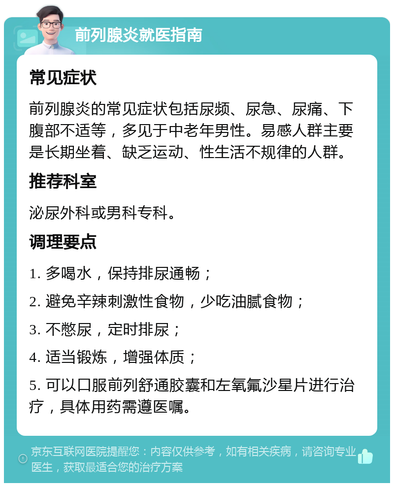 前列腺炎就医指南 常见症状 前列腺炎的常见症状包括尿频、尿急、尿痛、下腹部不适等，多见于中老年男性。易感人群主要是长期坐着、缺乏运动、性生活不规律的人群。 推荐科室 泌尿外科或男科专科。 调理要点 1. 多喝水，保持排尿通畅； 2. 避免辛辣刺激性食物，少吃油腻食物； 3. 不憋尿，定时排尿； 4. 适当锻炼，增强体质； 5. 可以口服前列舒通胶囊和左氧氟沙星片进行治疗，具体用药需遵医嘱。