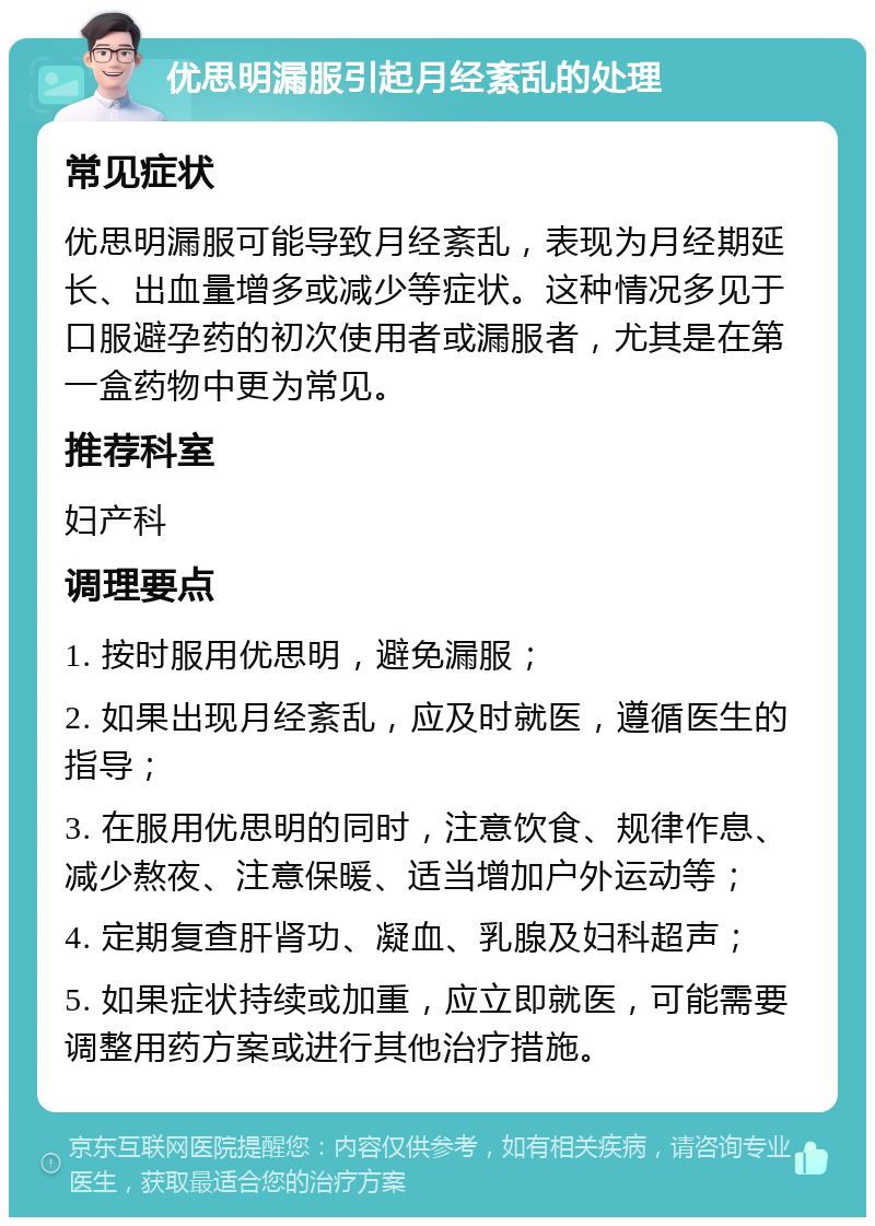 优思明漏服引起月经紊乱的处理 常见症状 优思明漏服可能导致月经紊乱，表现为月经期延长、出血量增多或减少等症状。这种情况多见于口服避孕药的初次使用者或漏服者，尤其是在第一盒药物中更为常见。 推荐科室 妇产科 调理要点 1. 按时服用优思明，避免漏服； 2. 如果出现月经紊乱，应及时就医，遵循医生的指导； 3. 在服用优思明的同时，注意饮食、规律作息、减少熬夜、注意保暖、适当增加户外运动等； 4. 定期复查肝肾功、凝血、乳腺及妇科超声； 5. 如果症状持续或加重，应立即就医，可能需要调整用药方案或进行其他治疗措施。