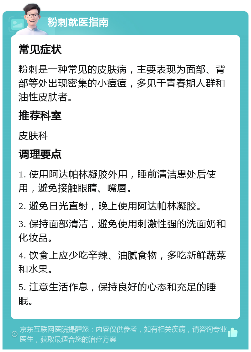 粉刺就医指南 常见症状 粉刺是一种常见的皮肤病，主要表现为面部、背部等处出现密集的小痘痘，多见于青春期人群和油性皮肤者。 推荐科室 皮肤科 调理要点 1. 使用阿达帕林凝胶外用，睡前清洁患处后使用，避免接触眼睛、嘴唇。 2. 避免日光直射，晚上使用阿达帕林凝胶。 3. 保持面部清洁，避免使用刺激性强的洗面奶和化妆品。 4. 饮食上应少吃辛辣、油腻食物，多吃新鲜蔬菜和水果。 5. 注意生活作息，保持良好的心态和充足的睡眠。