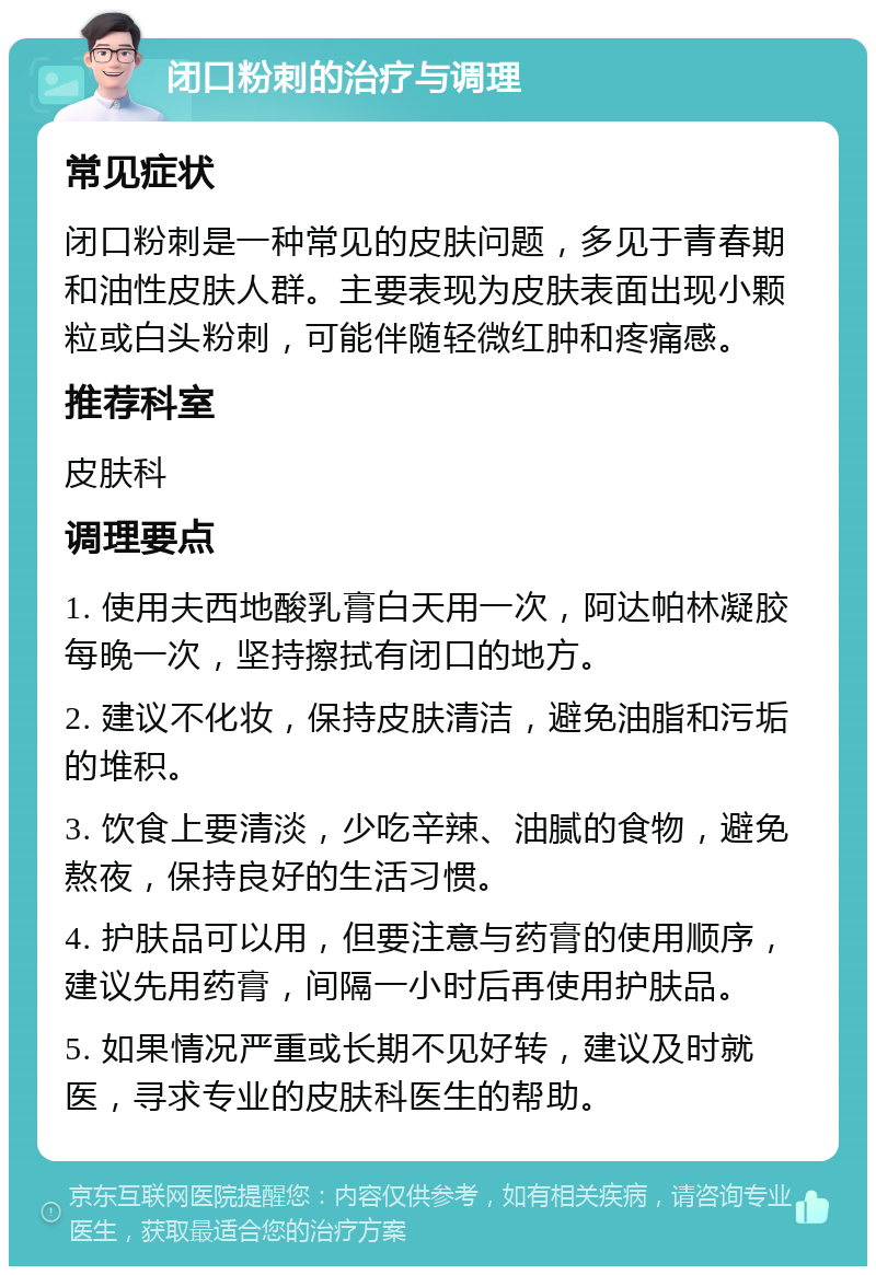 闭口粉刺的治疗与调理 常见症状 闭口粉刺是一种常见的皮肤问题，多见于青春期和油性皮肤人群。主要表现为皮肤表面出现小颗粒或白头粉刺，可能伴随轻微红肿和疼痛感。 推荐科室 皮肤科 调理要点 1. 使用夫西地酸乳膏白天用一次，阿达帕林凝胶每晚一次，坚持擦拭有闭口的地方。 2. 建议不化妆，保持皮肤清洁，避免油脂和污垢的堆积。 3. 饮食上要清淡，少吃辛辣、油腻的食物，避免熬夜，保持良好的生活习惯。 4. 护肤品可以用，但要注意与药膏的使用顺序，建议先用药膏，间隔一小时后再使用护肤品。 5. 如果情况严重或长期不见好转，建议及时就医，寻求专业的皮肤科医生的帮助。