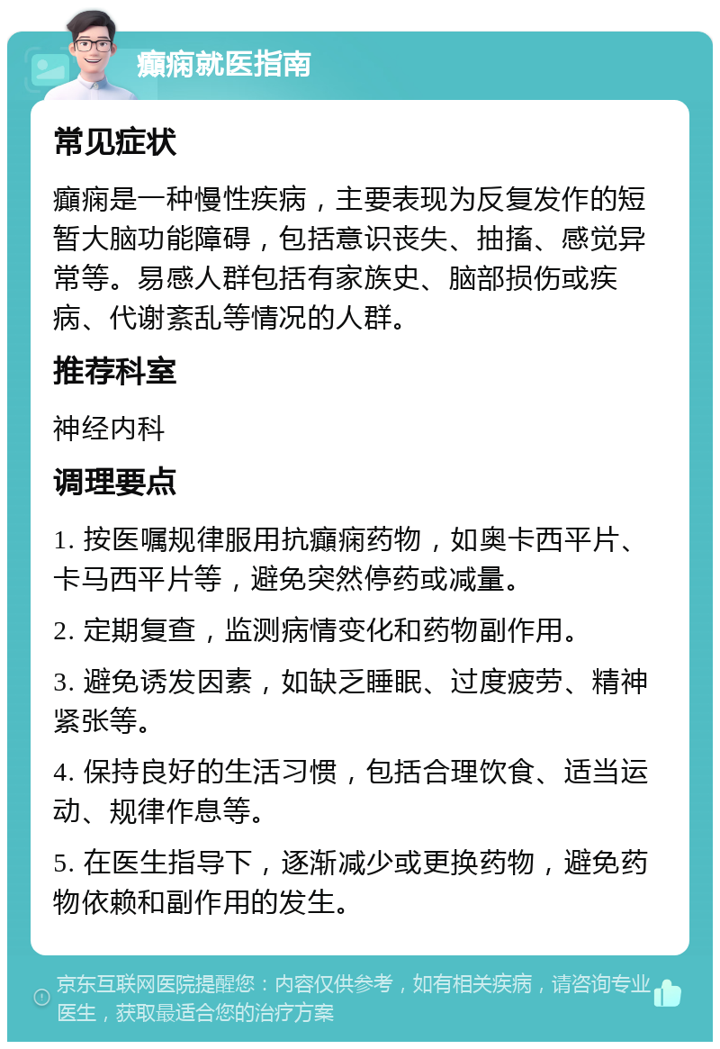 癲痫就医指南 常见症状 癲痫是一种慢性疾病，主要表现为反复发作的短暂大脑功能障碍，包括意识丧失、抽搐、感觉异常等。易感人群包括有家族史、脑部损伤或疾病、代谢紊乱等情况的人群。 推荐科室 神经内科 调理要点 1. 按医嘱规律服用抗癲痫药物，如奥卡西平片、卡马西平片等，避免突然停药或减量。 2. 定期复查，监测病情变化和药物副作用。 3. 避免诱发因素，如缺乏睡眠、过度疲劳、精神紧张等。 4. 保持良好的生活习惯，包括合理饮食、适当运动、规律作息等。 5. 在医生指导下，逐渐减少或更换药物，避免药物依赖和副作用的发生。