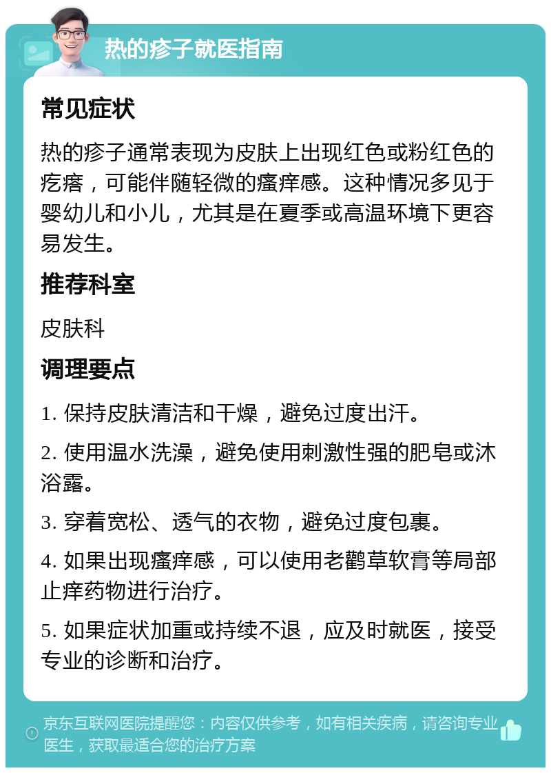 热的疹子就医指南 常见症状 热的疹子通常表现为皮肤上出现红色或粉红色的疙瘩，可能伴随轻微的瘙痒感。这种情况多见于婴幼儿和小儿，尤其是在夏季或高温环境下更容易发生。 推荐科室 皮肤科 调理要点 1. 保持皮肤清洁和干燥，避免过度出汗。 2. 使用温水洗澡，避免使用刺激性强的肥皂或沐浴露。 3. 穿着宽松、透气的衣物，避免过度包裹。 4. 如果出现瘙痒感，可以使用老鹳草软膏等局部止痒药物进行治疗。 5. 如果症状加重或持续不退，应及时就医，接受专业的诊断和治疗。