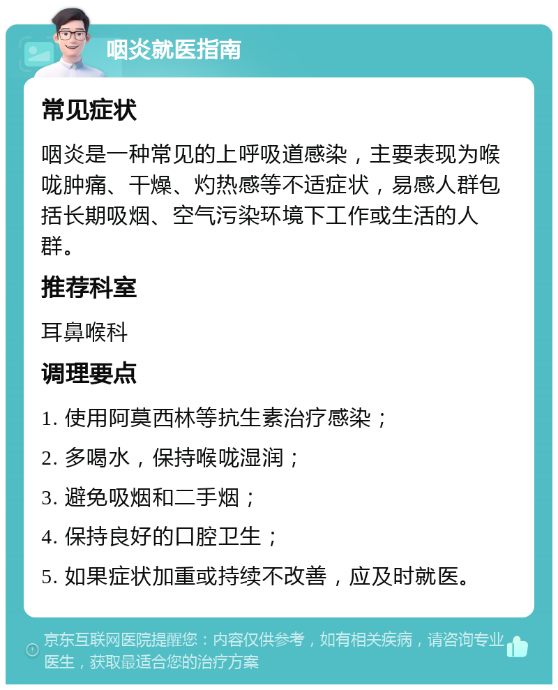 咽炎就医指南 常见症状 咽炎是一种常见的上呼吸道感染，主要表现为喉咙肿痛、干燥、灼热感等不适症状，易感人群包括长期吸烟、空气污染环境下工作或生活的人群。 推荐科室 耳鼻喉科 调理要点 1. 使用阿莫西林等抗生素治疗感染； 2. 多喝水，保持喉咙湿润； 3. 避免吸烟和二手烟； 4. 保持良好的口腔卫生； 5. 如果症状加重或持续不改善，应及时就医。