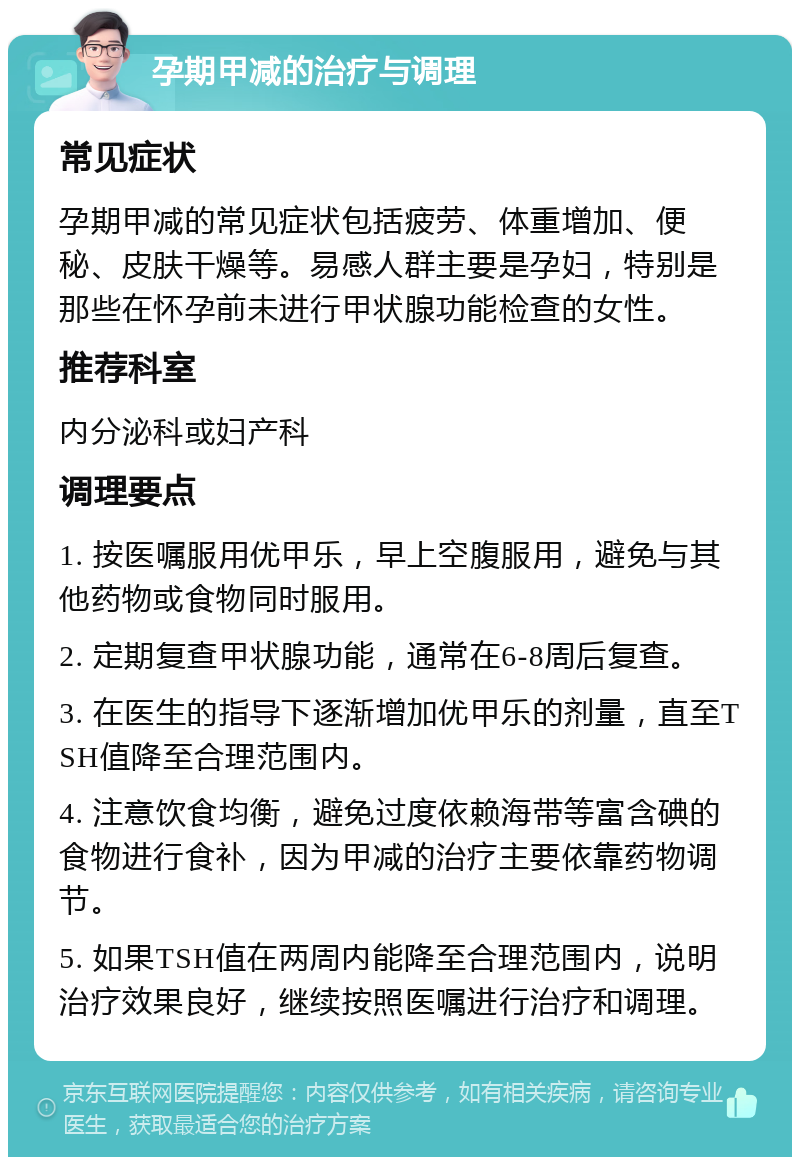 孕期甲减的治疗与调理 常见症状 孕期甲减的常见症状包括疲劳、体重增加、便秘、皮肤干燥等。易感人群主要是孕妇，特别是那些在怀孕前未进行甲状腺功能检查的女性。 推荐科室 内分泌科或妇产科 调理要点 1. 按医嘱服用优甲乐，早上空腹服用，避免与其他药物或食物同时服用。 2. 定期复查甲状腺功能，通常在6-8周后复查。 3. 在医生的指导下逐渐增加优甲乐的剂量，直至TSH值降至合理范围内。 4. 注意饮食均衡，避免过度依赖海带等富含碘的食物进行食补，因为甲减的治疗主要依靠药物调节。 5. 如果TSH值在两周内能降至合理范围内，说明治疗效果良好，继续按照医嘱进行治疗和调理。