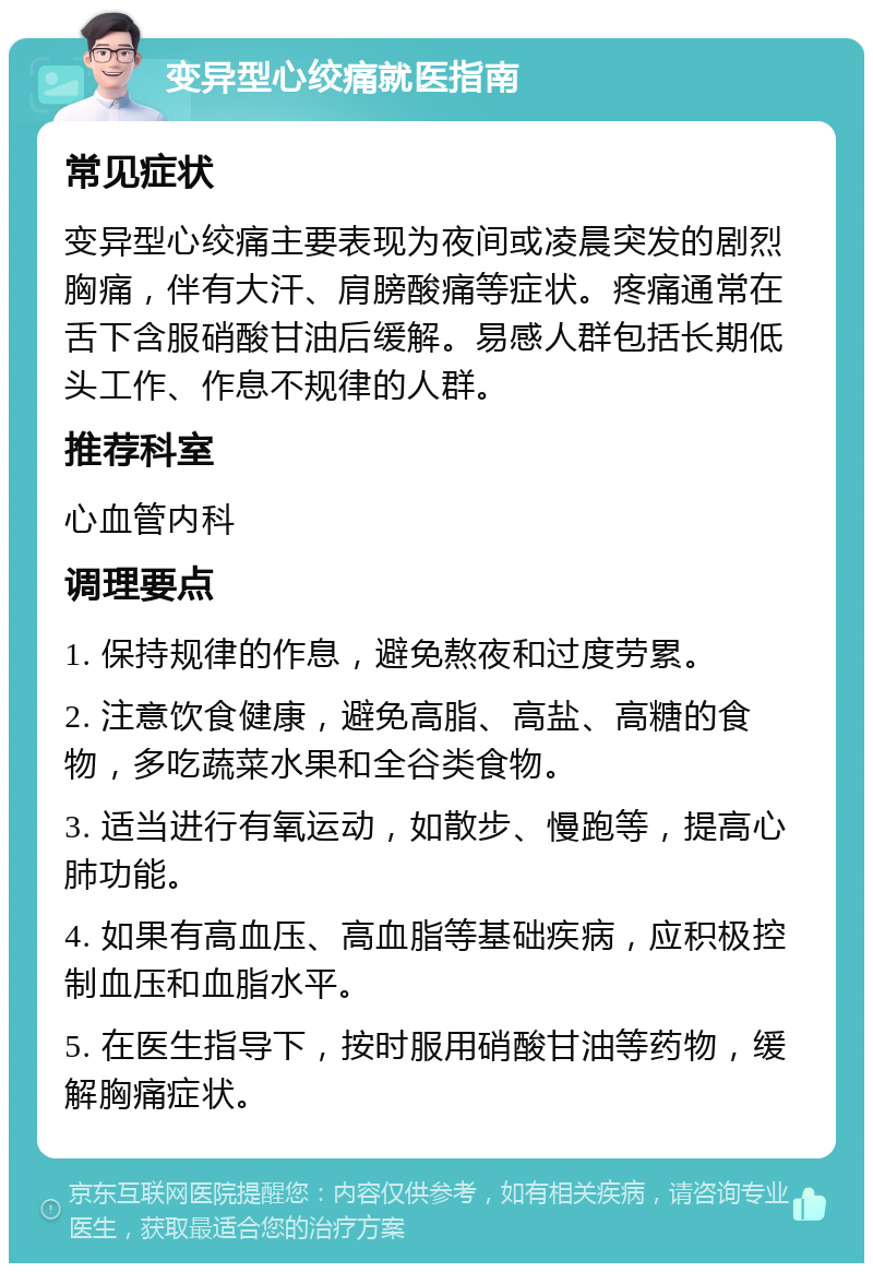 变异型心绞痛就医指南 常见症状 变异型心绞痛主要表现为夜间或凌晨突发的剧烈胸痛，伴有大汗、肩膀酸痛等症状。疼痛通常在舌下含服硝酸甘油后缓解。易感人群包括长期低头工作、作息不规律的人群。 推荐科室 心血管内科 调理要点 1. 保持规律的作息，避免熬夜和过度劳累。 2. 注意饮食健康，避免高脂、高盐、高糖的食物，多吃蔬菜水果和全谷类食物。 3. 适当进行有氧运动，如散步、慢跑等，提高心肺功能。 4. 如果有高血压、高血脂等基础疾病，应积极控制血压和血脂水平。 5. 在医生指导下，按时服用硝酸甘油等药物，缓解胸痛症状。