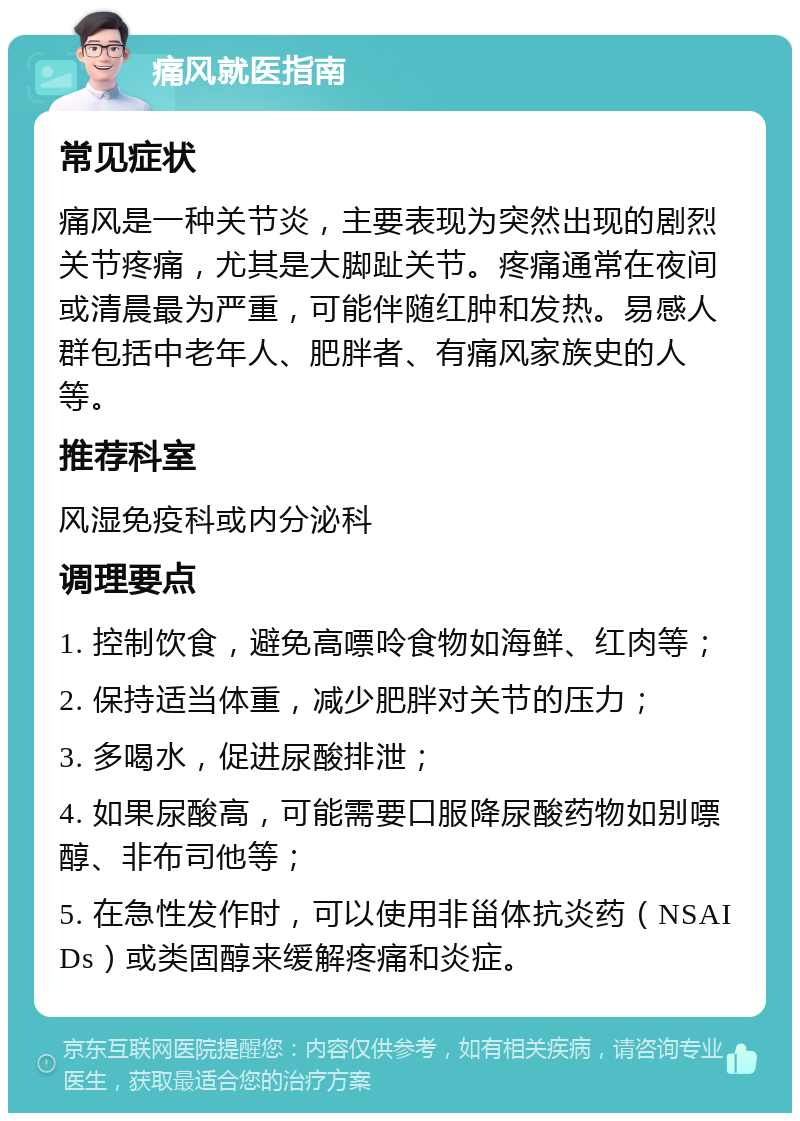 痛风就医指南 常见症状 痛风是一种关节炎，主要表现为突然出现的剧烈关节疼痛，尤其是大脚趾关节。疼痛通常在夜间或清晨最为严重，可能伴随红肿和发热。易感人群包括中老年人、肥胖者、有痛风家族史的人等。 推荐科室 风湿免疫科或内分泌科 调理要点 1. 控制饮食，避免高嘌呤食物如海鲜、红肉等； 2. 保持适当体重，减少肥胖对关节的压力； 3. 多喝水，促进尿酸排泄； 4. 如果尿酸高，可能需要口服降尿酸药物如别嘌醇、非布司他等； 5. 在急性发作时，可以使用非甾体抗炎药（NSAIDs）或类固醇来缓解疼痛和炎症。