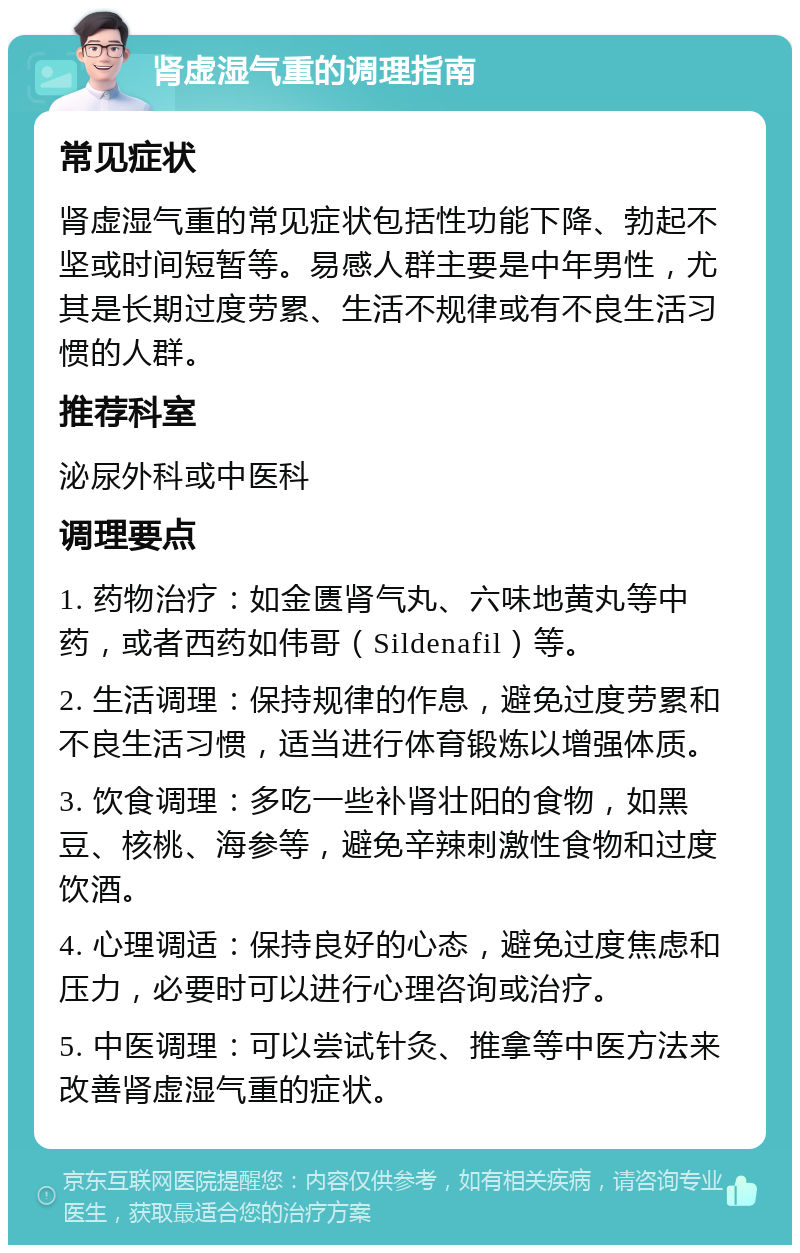 肾虚湿气重的调理指南 常见症状 肾虚湿气重的常见症状包括性功能下降、勃起不坚或时间短暂等。易感人群主要是中年男性，尤其是长期过度劳累、生活不规律或有不良生活习惯的人群。 推荐科室 泌尿外科或中医科 调理要点 1. 药物治疗：如金匮肾气丸、六味地黄丸等中药，或者西药如伟哥（Sildenafil）等。 2. 生活调理：保持规律的作息，避免过度劳累和不良生活习惯，适当进行体育锻炼以增强体质。 3. 饮食调理：多吃一些补肾壮阳的食物，如黑豆、核桃、海参等，避免辛辣刺激性食物和过度饮酒。 4. 心理调适：保持良好的心态，避免过度焦虑和压力，必要时可以进行心理咨询或治疗。 5. 中医调理：可以尝试针灸、推拿等中医方法来改善肾虚湿气重的症状。