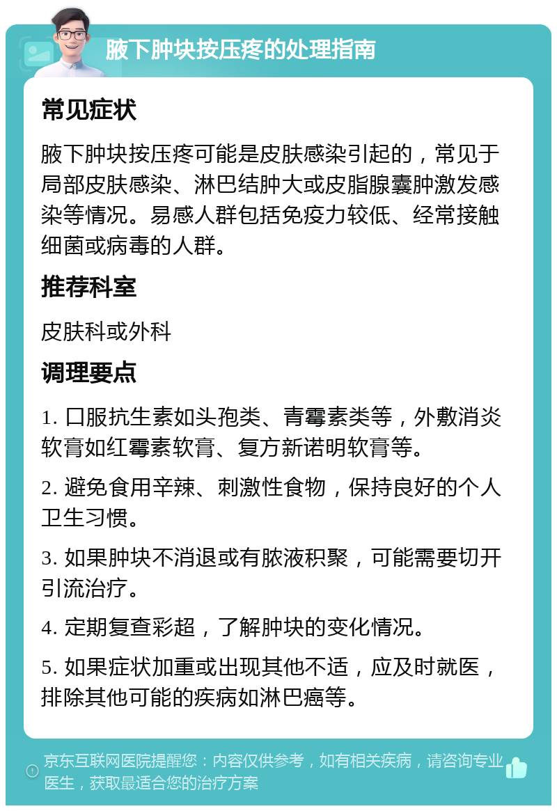 腋下肿块按压疼的处理指南 常见症状 腋下肿块按压疼可能是皮肤感染引起的，常见于局部皮肤感染、淋巴结肿大或皮脂腺囊肿激发感染等情况。易感人群包括免疫力较低、经常接触细菌或病毒的人群。 推荐科室 皮肤科或外科 调理要点 1. 口服抗生素如头孢类、青霉素类等，外敷消炎软膏如红霉素软膏、复方新诺明软膏等。 2. 避免食用辛辣、刺激性食物，保持良好的个人卫生习惯。 3. 如果肿块不消退或有脓液积聚，可能需要切开引流治疗。 4. 定期复查彩超，了解肿块的变化情况。 5. 如果症状加重或出现其他不适，应及时就医，排除其他可能的疾病如淋巴癌等。