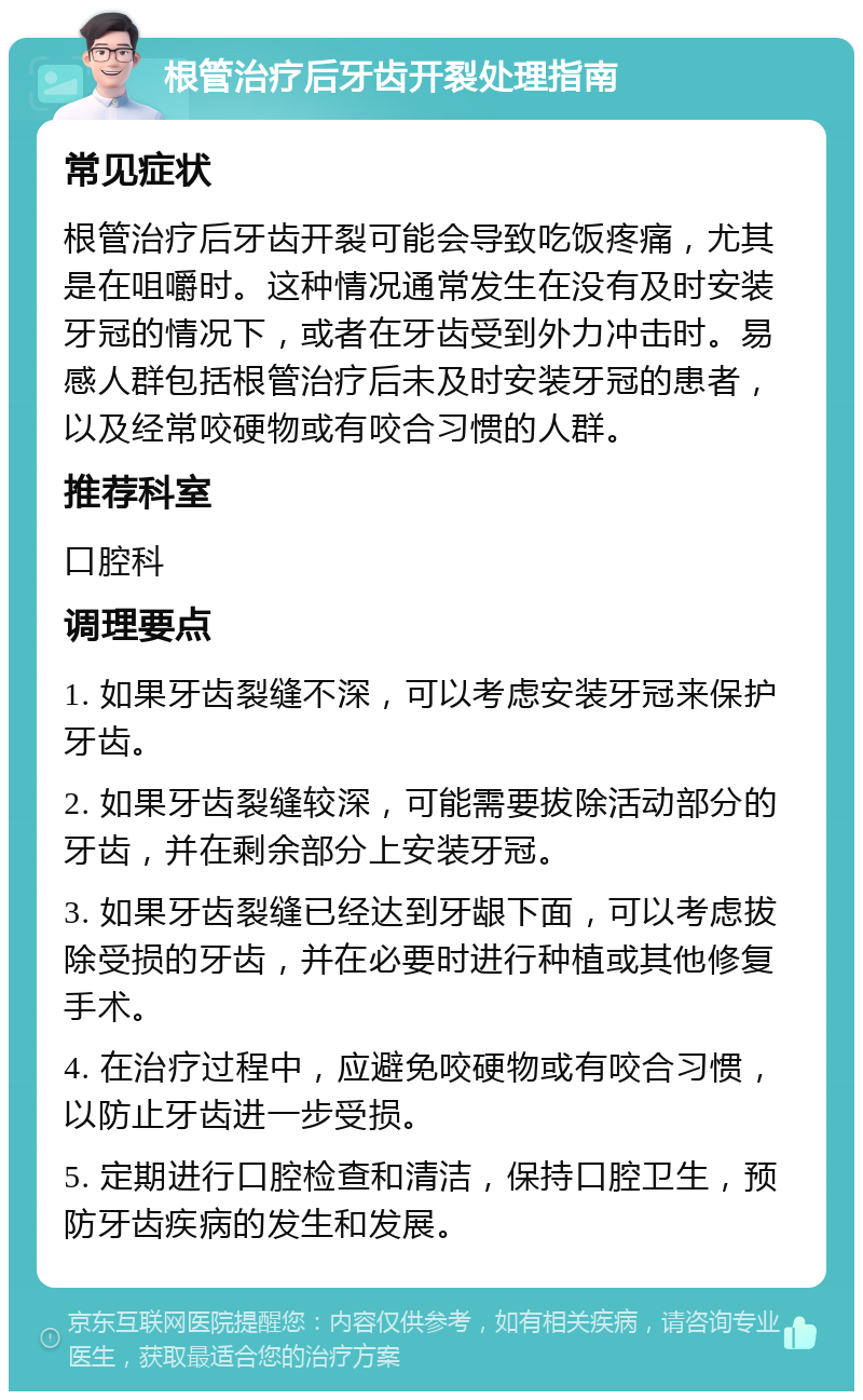 根管治疗后牙齿开裂处理指南 常见症状 根管治疗后牙齿开裂可能会导致吃饭疼痛，尤其是在咀嚼时。这种情况通常发生在没有及时安装牙冠的情况下，或者在牙齿受到外力冲击时。易感人群包括根管治疗后未及时安装牙冠的患者，以及经常咬硬物或有咬合习惯的人群。 推荐科室 口腔科 调理要点 1. 如果牙齿裂缝不深，可以考虑安装牙冠来保护牙齿。 2. 如果牙齿裂缝较深，可能需要拔除活动部分的牙齿，并在剩余部分上安装牙冠。 3. 如果牙齿裂缝已经达到牙龈下面，可以考虑拔除受损的牙齿，并在必要时进行种植或其他修复手术。 4. 在治疗过程中，应避免咬硬物或有咬合习惯，以防止牙齿进一步受损。 5. 定期进行口腔检查和清洁，保持口腔卫生，预防牙齿疾病的发生和发展。