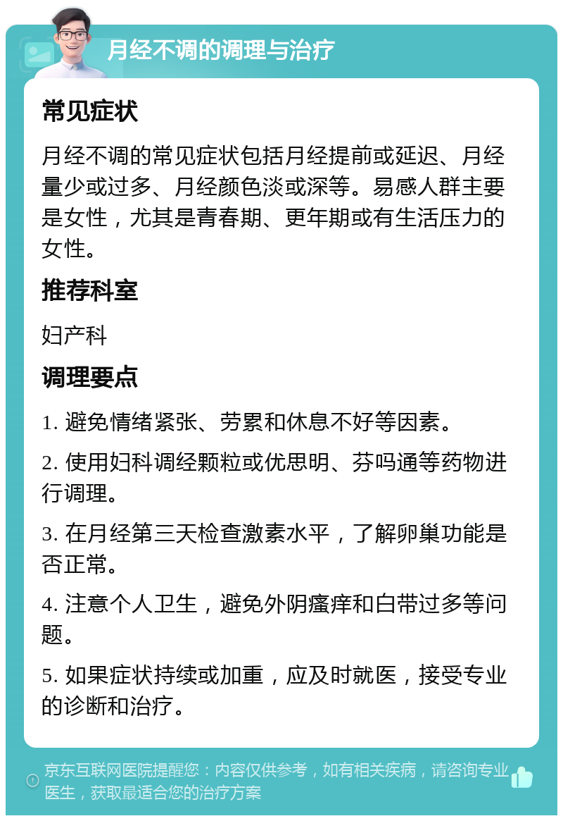 月经不调的调理与治疗 常见症状 月经不调的常见症状包括月经提前或延迟、月经量少或过多、月经颜色淡或深等。易感人群主要是女性，尤其是青春期、更年期或有生活压力的女性。 推荐科室 妇产科 调理要点 1. 避免情绪紧张、劳累和休息不好等因素。 2. 使用妇科调经颗粒或优思明、芬吗通等药物进行调理。 3. 在月经第三天检查激素水平，了解卵巢功能是否正常。 4. 注意个人卫生，避免外阴瘙痒和白带过多等问题。 5. 如果症状持续或加重，应及时就医，接受专业的诊断和治疗。