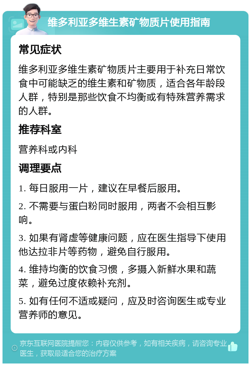 维多利亚多维生素矿物质片使用指南 常见症状 维多利亚多维生素矿物质片主要用于补充日常饮食中可能缺乏的维生素和矿物质，适合各年龄段人群，特别是那些饮食不均衡或有特殊营养需求的人群。 推荐科室 营养科或内科 调理要点 1. 每日服用一片，建议在早餐后服用。 2. 不需要与蛋白粉同时服用，两者不会相互影响。 3. 如果有肾虚等健康问题，应在医生指导下使用他达拉非片等药物，避免自行服用。 4. 维持均衡的饮食习惯，多摄入新鲜水果和蔬菜，避免过度依赖补充剂。 5. 如有任何不适或疑问，应及时咨询医生或专业营养师的意见。