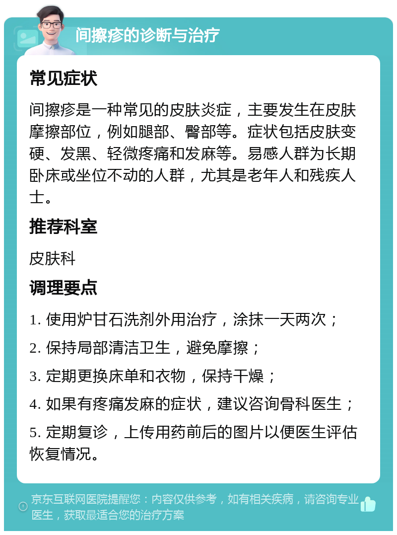 间擦疹的诊断与治疗 常见症状 间擦疹是一种常见的皮肤炎症，主要发生在皮肤摩擦部位，例如腿部、臀部等。症状包括皮肤变硬、发黑、轻微疼痛和发麻等。易感人群为长期卧床或坐位不动的人群，尤其是老年人和残疾人士。 推荐科室 皮肤科 调理要点 1. 使用炉甘石洗剂外用治疗，涂抹一天两次； 2. 保持局部清洁卫生，避免摩擦； 3. 定期更换床单和衣物，保持干燥； 4. 如果有疼痛发麻的症状，建议咨询骨科医生； 5. 定期复诊，上传用药前后的图片以便医生评估恢复情况。