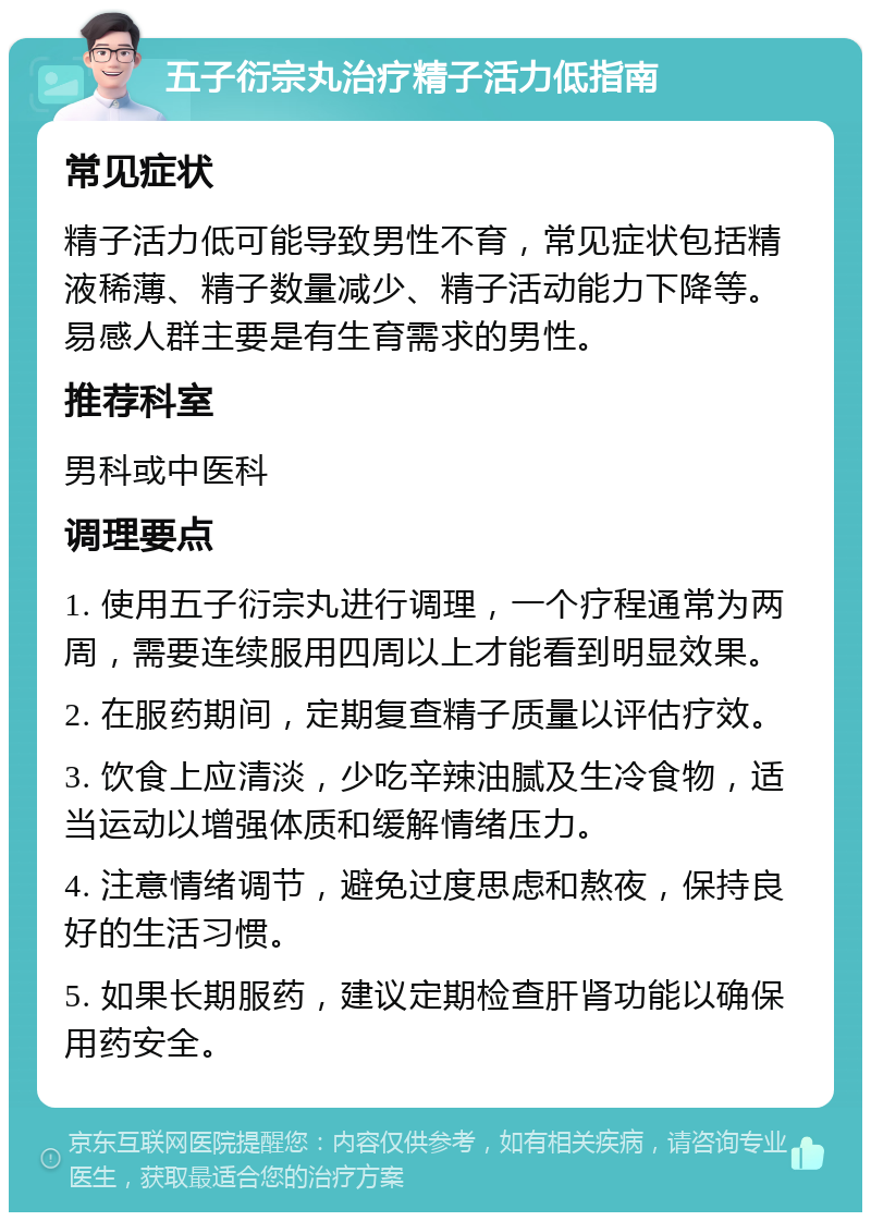 五子衍宗丸治疗精子活力低指南 常见症状 精子活力低可能导致男性不育，常见症状包括精液稀薄、精子数量减少、精子活动能力下降等。易感人群主要是有生育需求的男性。 推荐科室 男科或中医科 调理要点 1. 使用五子衍宗丸进行调理，一个疗程通常为两周，需要连续服用四周以上才能看到明显效果。 2. 在服药期间，定期复查精子质量以评估疗效。 3. 饮食上应清淡，少吃辛辣油腻及生冷食物，适当运动以增强体质和缓解情绪压力。 4. 注意情绪调节，避免过度思虑和熬夜，保持良好的生活习惯。 5. 如果长期服药，建议定期检查肝肾功能以确保用药安全。