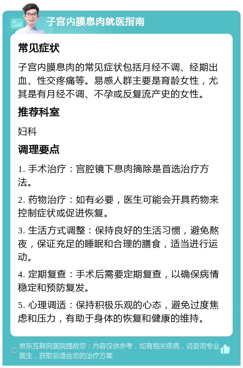 子宫内膜息肉就医指南 常见症状 子宫内膜息肉的常见症状包括月经不调、经期出血、性交疼痛等。易感人群主要是育龄女性，尤其是有月经不调、不孕或反复流产史的女性。 推荐科室 妇科 调理要点 1. 手术治疗：宫腔镜下息肉摘除是首选治疗方法。 2. 药物治疗：如有必要，医生可能会开具药物来控制症状或促进恢复。 3. 生活方式调整：保持良好的生活习惯，避免熬夜，保证充足的睡眠和合理的膳食，适当进行运动。 4. 定期复查：手术后需要定期复查，以确保病情稳定和预防复发。 5. 心理调适：保持积极乐观的心态，避免过度焦虑和压力，有助于身体的恢复和健康的维持。