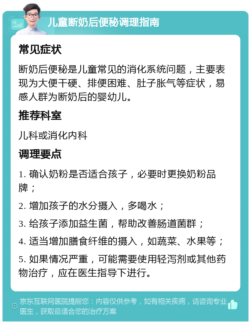 儿童断奶后便秘调理指南 常见症状 断奶后便秘是儿童常见的消化系统问题，主要表现为大便干硬、排便困难、肚子胀气等症状，易感人群为断奶后的婴幼儿。 推荐科室 儿科或消化内科 调理要点 1. 确认奶粉是否适合孩子，必要时更换奶粉品牌； 2. 增加孩子的水分摄入，多喝水； 3. 给孩子添加益生菌，帮助改善肠道菌群； 4. 适当增加膳食纤维的摄入，如蔬菜、水果等； 5. 如果情况严重，可能需要使用轻泻剂或其他药物治疗，应在医生指导下进行。