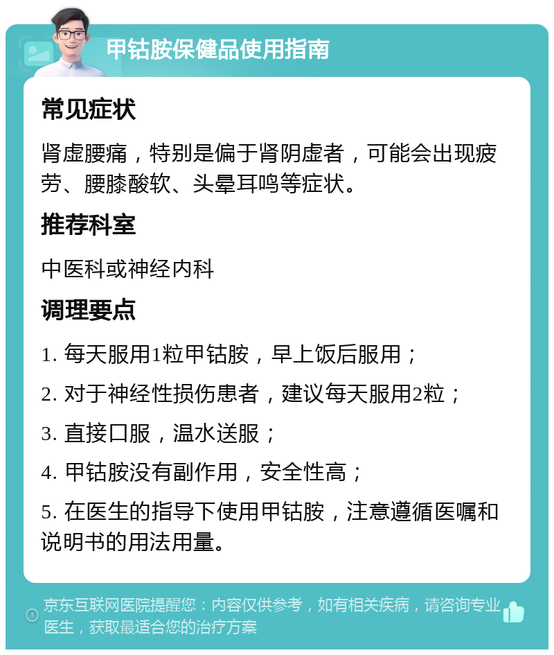 甲钴胺保健品使用指南 常见症状 肾虚腰痛，特别是偏于肾阴虚者，可能会出现疲劳、腰膝酸软、头晕耳鸣等症状。 推荐科室 中医科或神经内科 调理要点 1. 每天服用1粒甲钴胺，早上饭后服用； 2. 对于神经性损伤患者，建议每天服用2粒； 3. 直接口服，温水送服； 4. 甲钴胺没有副作用，安全性高； 5. 在医生的指导下使用甲钴胺，注意遵循医嘱和说明书的用法用量。