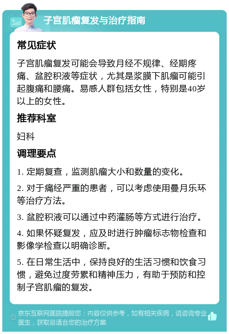 子宫肌瘤复发与治疗指南 常见症状 子宫肌瘤复发可能会导致月经不规律、经期疼痛、盆腔积液等症状，尤其是浆膜下肌瘤可能引起腹痛和腰痛。易感人群包括女性，特别是40岁以上的女性。 推荐科室 妇科 调理要点 1. 定期复查，监测肌瘤大小和数量的变化。 2. 对于痛经严重的患者，可以考虑使用曼月乐环等治疗方法。 3. 盆腔积液可以通过中药灌肠等方式进行治疗。 4. 如果怀疑复发，应及时进行肿瘤标志物检查和影像学检查以明确诊断。 5. 在日常生活中，保持良好的生活习惯和饮食习惯，避免过度劳累和精神压力，有助于预防和控制子宫肌瘤的复发。