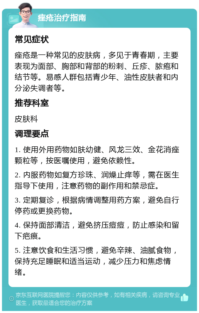 痤疮治疗指南 常见症状 痤疮是一种常见的皮肤病，多见于青春期，主要表现为面部、胸部和背部的粉刺、丘疹、脓疱和结节等。易感人群包括青少年、油性皮肤者和内分泌失调者等。 推荐科室 皮肤科 调理要点 1. 使用外用药物如肤幼健、风龙三效、金花消痤颗粒等，按医嘱使用，避免依赖性。 2. 内服药物如复方珍珠、润燥止痒等，需在医生指导下使用，注意药物的副作用和禁忌症。 3. 定期复诊，根据病情调整用药方案，避免自行停药或更换药物。 4. 保持面部清洁，避免挤压痘痘，防止感染和留下疤痕。 5. 注意饮食和生活习惯，避免辛辣、油腻食物，保持充足睡眠和适当运动，减少压力和焦虑情绪。