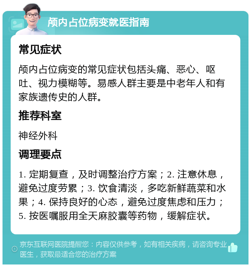 颅内占位病变就医指南 常见症状 颅内占位病变的常见症状包括头痛、恶心、呕吐、视力模糊等。易感人群主要是中老年人和有家族遗传史的人群。 推荐科室 神经外科 调理要点 1. 定期复查，及时调整治疗方案；2. 注意休息，避免过度劳累；3. 饮食清淡，多吃新鲜蔬菜和水果；4. 保持良好的心态，避免过度焦虑和压力；5. 按医嘱服用全天麻胶囊等药物，缓解症状。