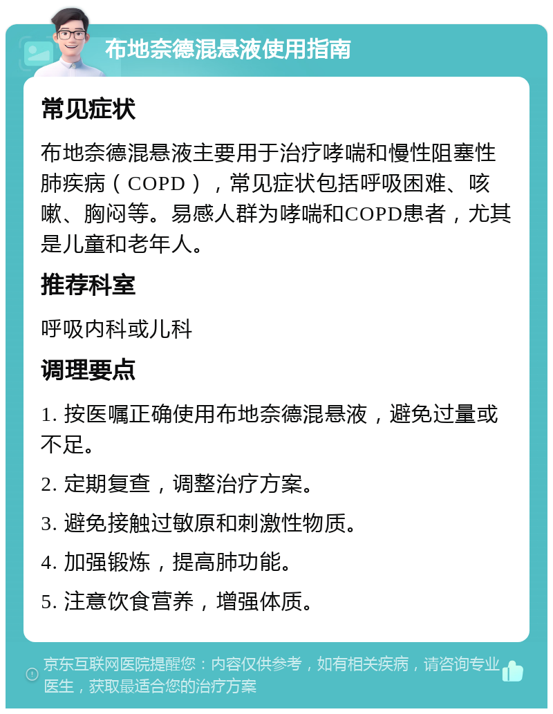 布地奈德混悬液使用指南 常见症状 布地奈德混悬液主要用于治疗哮喘和慢性阻塞性肺疾病（COPD），常见症状包括呼吸困难、咳嗽、胸闷等。易感人群为哮喘和COPD患者，尤其是儿童和老年人。 推荐科室 呼吸内科或儿科 调理要点 1. 按医嘱正确使用布地奈德混悬液，避免过量或不足。 2. 定期复查，调整治疗方案。 3. 避免接触过敏原和刺激性物质。 4. 加强锻炼，提高肺功能。 5. 注意饮食营养，增强体质。