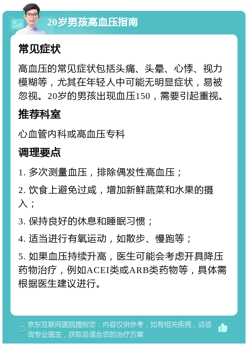 20岁男孩高血压指南 常见症状 高血压的常见症状包括头痛、头晕、心悸、视力模糊等，尤其在年轻人中可能无明显症状，易被忽视。20岁的男孩出现血压150，需要引起重视。 推荐科室 心血管内科或高血压专科 调理要点 1. 多次测量血压，排除偶发性高血压； 2. 饮食上避免过咸，增加新鲜蔬菜和水果的摄入； 3. 保持良好的休息和睡眠习惯； 4. 适当进行有氧运动，如散步、慢跑等； 5. 如果血压持续升高，医生可能会考虑开具降压药物治疗，例如ACEI类或ARB类药物等，具体需根据医生建议进行。