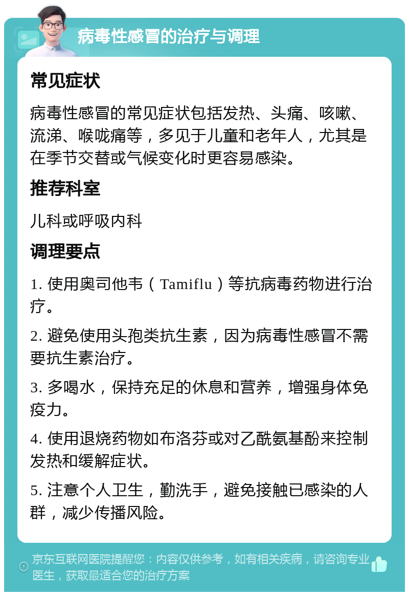 病毒性感冒的治疗与调理 常见症状 病毒性感冒的常见症状包括发热、头痛、咳嗽、流涕、喉咙痛等，多见于儿童和老年人，尤其是在季节交替或气候变化时更容易感染。 推荐科室 儿科或呼吸内科 调理要点 1. 使用奥司他韦（Tamiflu）等抗病毒药物进行治疗。 2. 避免使用头孢类抗生素，因为病毒性感冒不需要抗生素治疗。 3. 多喝水，保持充足的休息和营养，增强身体免疫力。 4. 使用退烧药物如布洛芬或对乙酰氨基酚来控制发热和缓解症状。 5. 注意个人卫生，勤洗手，避免接触已感染的人群，减少传播风险。