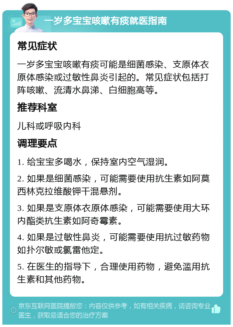 一岁多宝宝咳嗽有痰就医指南 常见症状 一岁多宝宝咳嗽有痰可能是细菌感染、支原体衣原体感染或过敏性鼻炎引起的。常见症状包括打阵咳嗽、流清水鼻涕、白细胞高等。 推荐科室 儿科或呼吸内科 调理要点 1. 给宝宝多喝水，保持室内空气湿润。 2. 如果是细菌感染，可能需要使用抗生素如阿莫西林克拉维酸钾干混悬剂。 3. 如果是支原体衣原体感染，可能需要使用大环内酯类抗生素如阿奇霉素。 4. 如果是过敏性鼻炎，可能需要使用抗过敏药物如扑尔敏或氯雷他定。 5. 在医生的指导下，合理使用药物，避免滥用抗生素和其他药物。