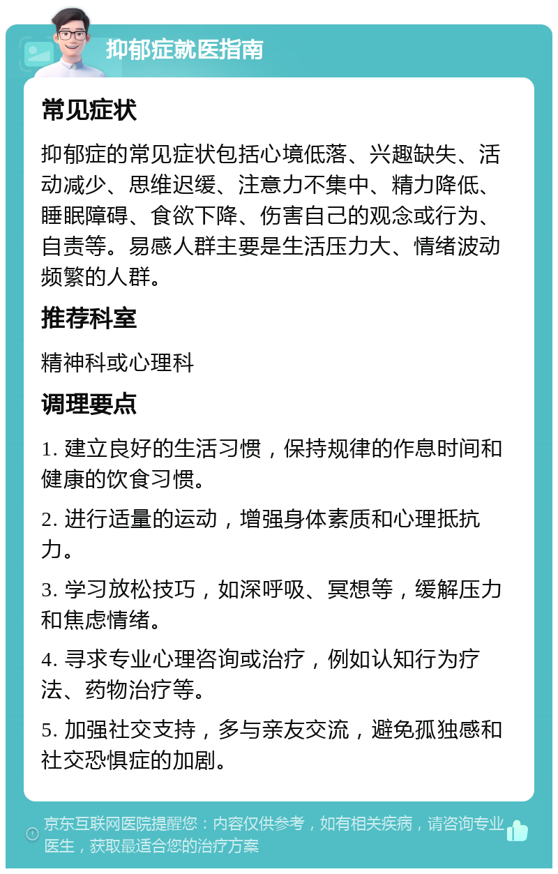 抑郁症就医指南 常见症状 抑郁症的常见症状包括心境低落、兴趣缺失、活动减少、思维迟缓、注意力不集中、精力降低、睡眠障碍、食欲下降、伤害自己的观念或行为、自责等。易感人群主要是生活压力大、情绪波动频繁的人群。 推荐科室 精神科或心理科 调理要点 1. 建立良好的生活习惯，保持规律的作息时间和健康的饮食习惯。 2. 进行适量的运动，增强身体素质和心理抵抗力。 3. 学习放松技巧，如深呼吸、冥想等，缓解压力和焦虑情绪。 4. 寻求专业心理咨询或治疗，例如认知行为疗法、药物治疗等。 5. 加强社交支持，多与亲友交流，避免孤独感和社交恐惧症的加剧。