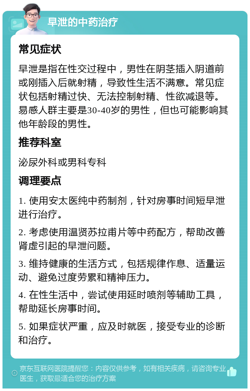 早泄的中药治疗 常见症状 早泄是指在性交过程中，男性在阴茎插入阴道前或刚插入后就射精，导致性生活不满意。常见症状包括射精过快、无法控制射精、性欲减退等。易感人群主要是30-40岁的男性，但也可能影响其他年龄段的男性。 推荐科室 泌尿外科或男科专科 调理要点 1. 使用安太医纯中药制剂，针对房事时间短早泄进行治疗。 2. 考虑使用温贤苏拉甫片等中药配方，帮助改善肾虚引起的早泄问题。 3. 维持健康的生活方式，包括规律作息、适量运动、避免过度劳累和精神压力。 4. 在性生活中，尝试使用延时喷剂等辅助工具，帮助延长房事时间。 5. 如果症状严重，应及时就医，接受专业的诊断和治疗。