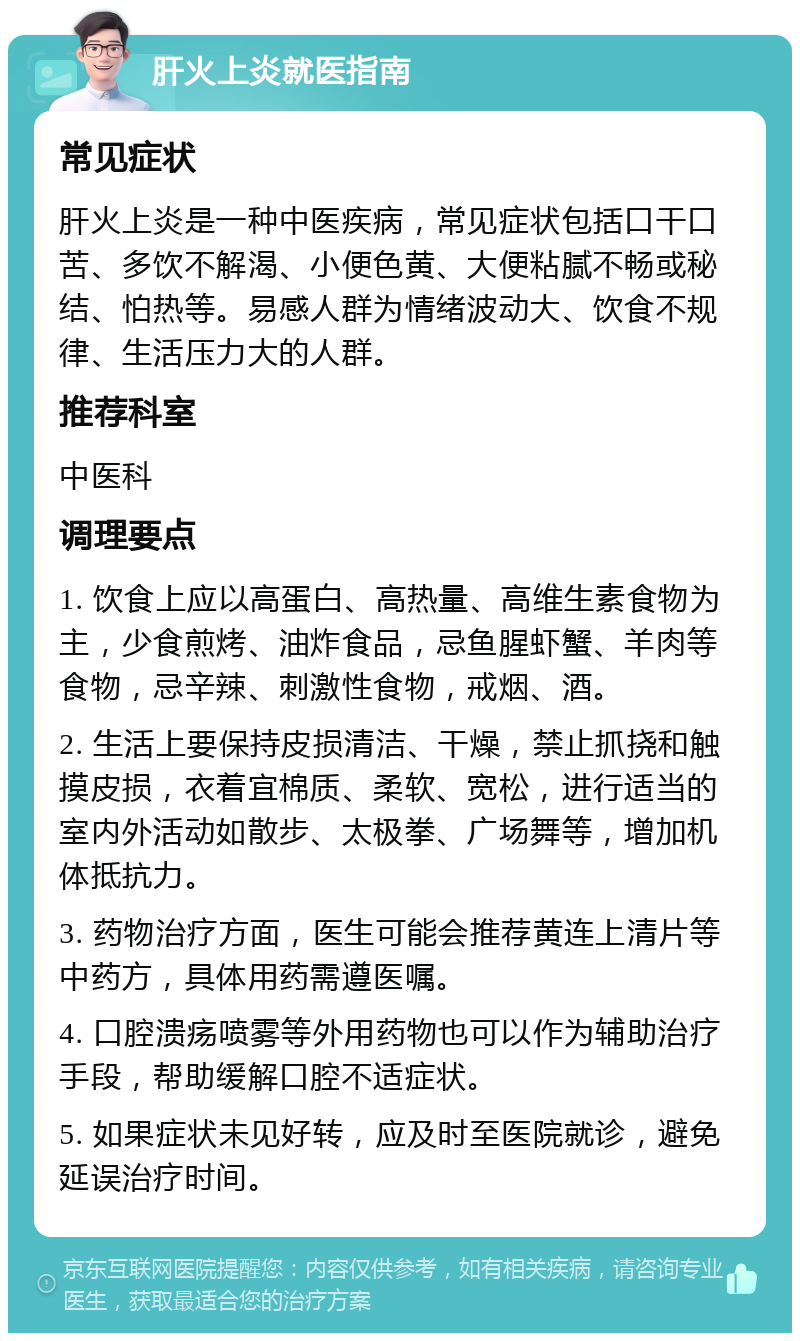 肝火上炎就医指南 常见症状 肝火上炎是一种中医疾病，常见症状包括口干口苦、多饮不解渴、小便色黄、大便粘腻不畅或秘结、怕热等。易感人群为情绪波动大、饮食不规律、生活压力大的人群。 推荐科室 中医科 调理要点 1. 饮食上应以高蛋白、高热量、高维生素食物为主，少食煎烤、油炸食品，忌鱼腥虾蟹、羊肉等食物，忌辛辣、刺激性食物，戒烟、酒。 2. 生活上要保持皮损清洁、干燥，禁止抓挠和触摸皮损，衣着宜棉质、柔软、宽松，进行适当的室内外活动如散步、太极拳、广场舞等，增加机体抵抗力。 3. 药物治疗方面，医生可能会推荐黄连上清片等中药方，具体用药需遵医嘱。 4. 口腔溃疡喷雾等外用药物也可以作为辅助治疗手段，帮助缓解口腔不适症状。 5. 如果症状未见好转，应及时至医院就诊，避免延误治疗时间。