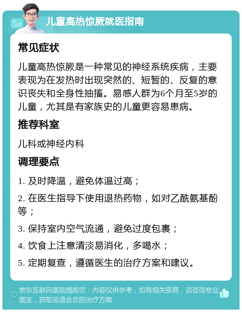 儿童高热惊厥就医指南 常见症状 儿童高热惊厥是一种常见的神经系统疾病，主要表现为在发热时出现突然的、短暂的、反复的意识丧失和全身性抽搐。易感人群为6个月至5岁的儿童，尤其是有家族史的儿童更容易患病。 推荐科室 儿科或神经内科 调理要点 1. 及时降温，避免体温过高； 2. 在医生指导下使用退热药物，如对乙酰氨基酚等； 3. 保持室内空气流通，避免过度包裹； 4. 饮食上注意清淡易消化，多喝水； 5. 定期复查，遵循医生的治疗方案和建议。