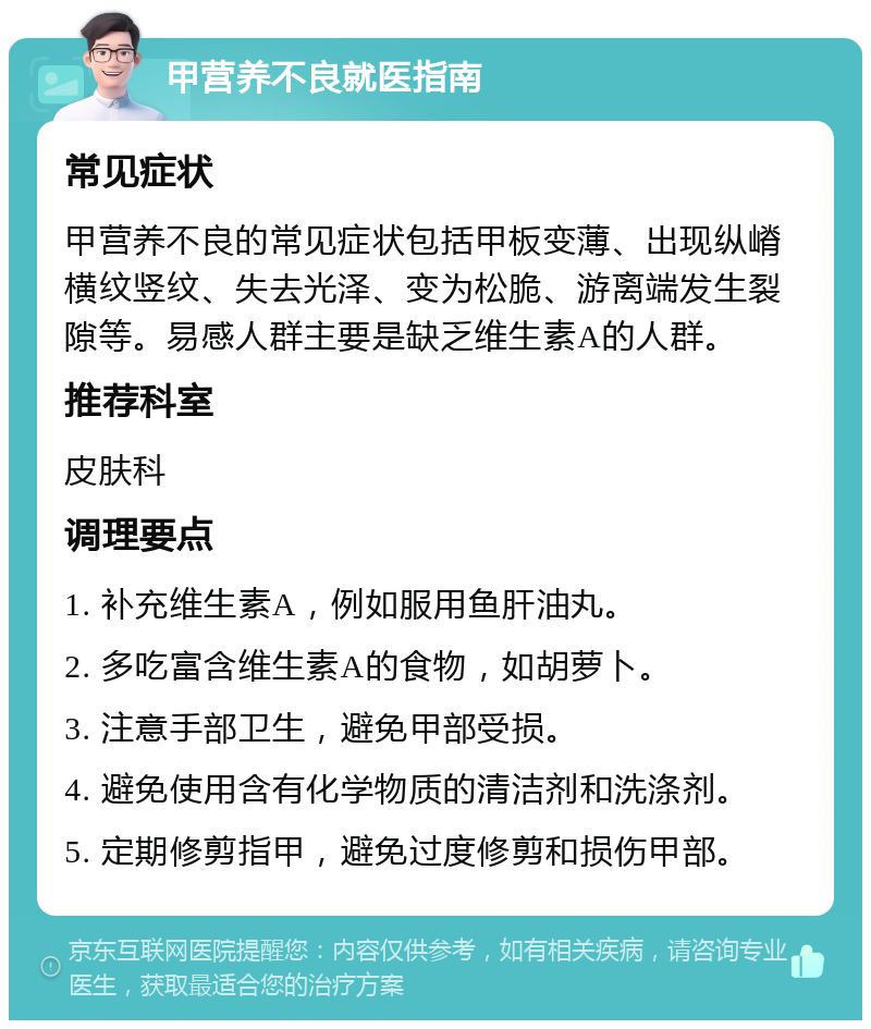 甲营养不良就医指南 常见症状 甲营养不良的常见症状包括甲板变薄、出现纵嵴横纹竖纹、失去光泽、变为松脆、游离端发生裂隙等。易感人群主要是缺乏维生素A的人群。 推荐科室 皮肤科 调理要点 1. 补充维生素A，例如服用鱼肝油丸。 2. 多吃富含维生素A的食物，如胡萝卜。 3. 注意手部卫生，避免甲部受损。 4. 避免使用含有化学物质的清洁剂和洗涤剂。 5. 定期修剪指甲，避免过度修剪和损伤甲部。