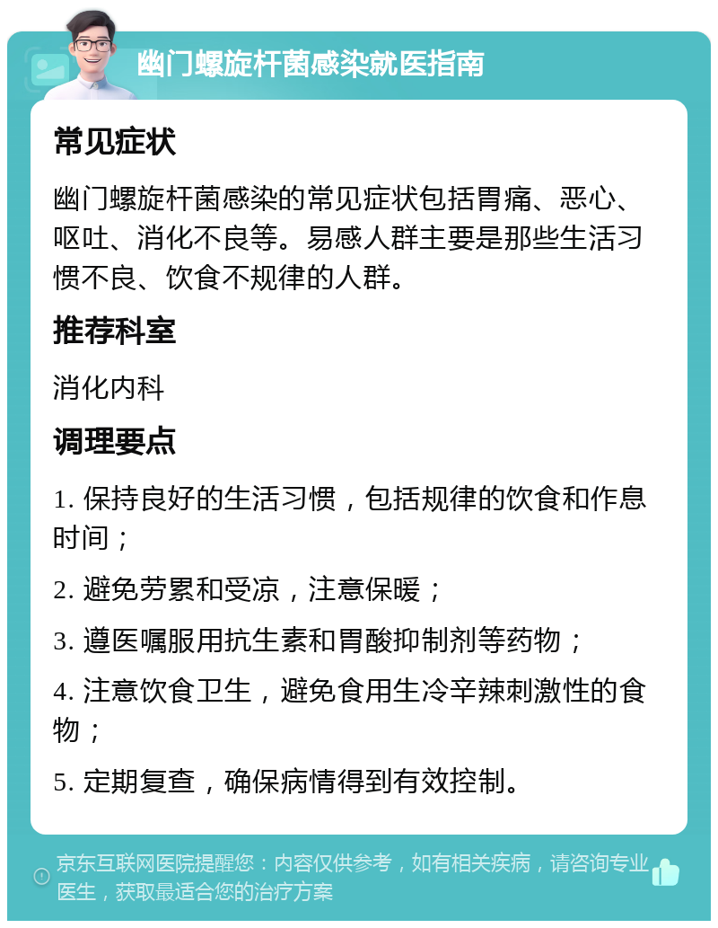 幽门螺旋杆菌感染就医指南 常见症状 幽门螺旋杆菌感染的常见症状包括胃痛、恶心、呕吐、消化不良等。易感人群主要是那些生活习惯不良、饮食不规律的人群。 推荐科室 消化内科 调理要点 1. 保持良好的生活习惯，包括规律的饮食和作息时间； 2. 避免劳累和受凉，注意保暖； 3. 遵医嘱服用抗生素和胃酸抑制剂等药物； 4. 注意饮食卫生，避免食用生冷辛辣刺激性的食物； 5. 定期复查，确保病情得到有效控制。