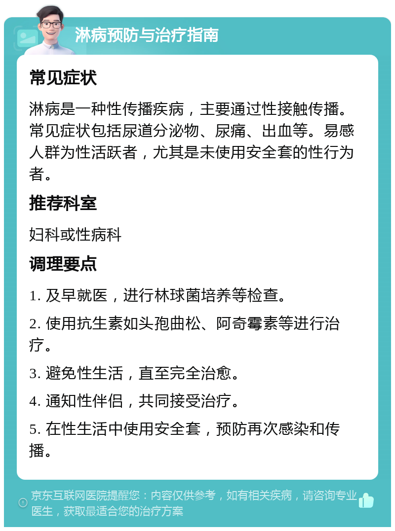 淋病预防与治疗指南 常见症状 淋病是一种性传播疾病，主要通过性接触传播。常见症状包括尿道分泌物、尿痛、出血等。易感人群为性活跃者，尤其是未使用安全套的性行为者。 推荐科室 妇科或性病科 调理要点 1. 及早就医，进行林球菌培养等检查。 2. 使用抗生素如头孢曲松、阿奇霉素等进行治疗。 3. 避免性生活，直至完全治愈。 4. 通知性伴侣，共同接受治疗。 5. 在性生活中使用安全套，预防再次感染和传播。