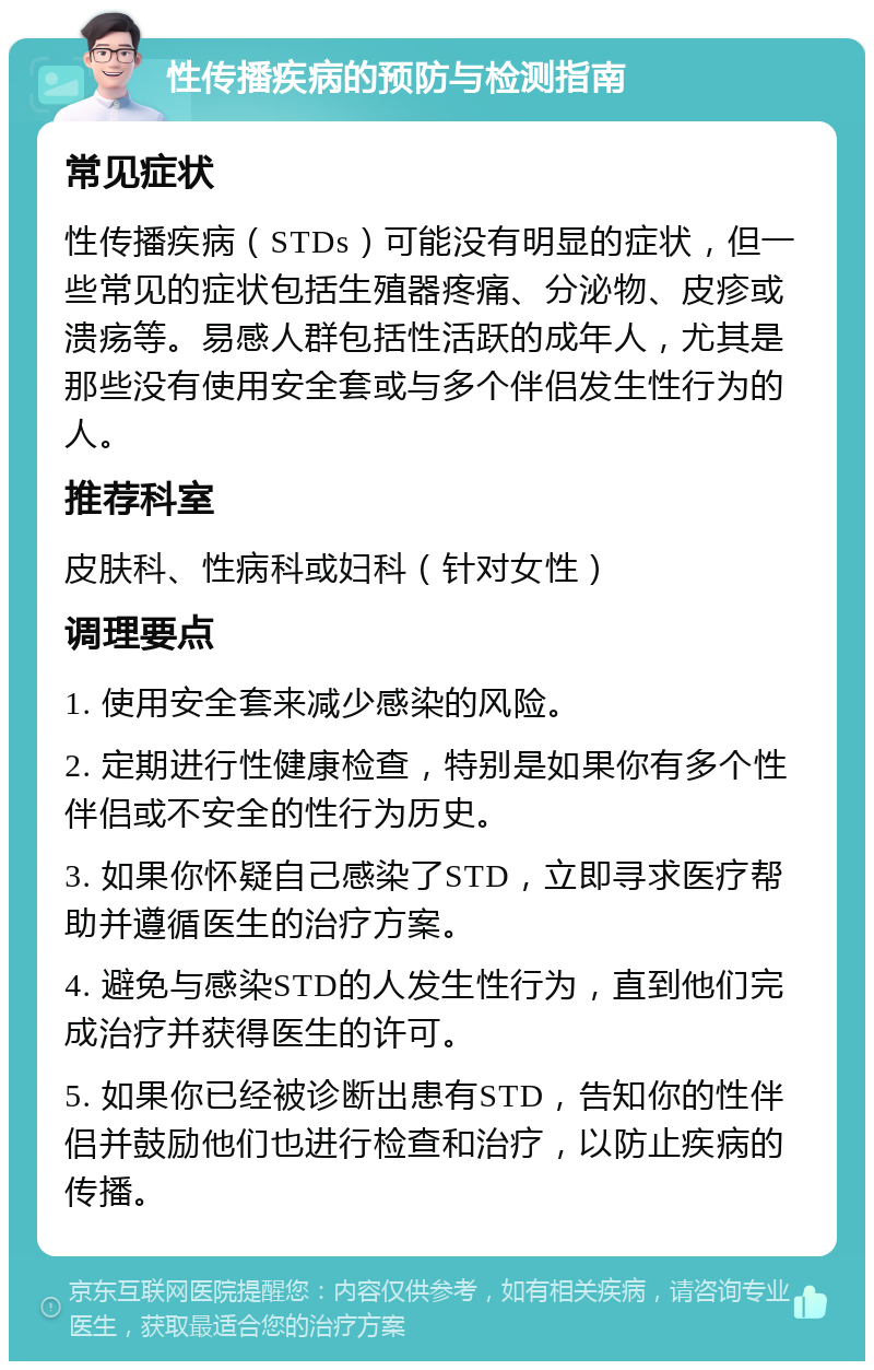 性传播疾病的预防与检测指南 常见症状 性传播疾病（STDs）可能没有明显的症状，但一些常见的症状包括生殖器疼痛、分泌物、皮疹或溃疡等。易感人群包括性活跃的成年人，尤其是那些没有使用安全套或与多个伴侣发生性行为的人。 推荐科室 皮肤科、性病科或妇科（针对女性） 调理要点 1. 使用安全套来减少感染的风险。 2. 定期进行性健康检查，特别是如果你有多个性伴侣或不安全的性行为历史。 3. 如果你怀疑自己感染了STD，立即寻求医疗帮助并遵循医生的治疗方案。 4. 避免与感染STD的人发生性行为，直到他们完成治疗并获得医生的许可。 5. 如果你已经被诊断出患有STD，告知你的性伴侣并鼓励他们也进行检查和治疗，以防止疾病的传播。