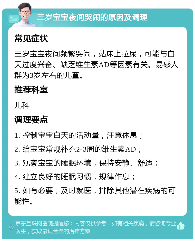 三岁宝宝夜间哭闹的原因及调理 常见症状 三岁宝宝夜间频繁哭闹，站床上拉尿，可能与白天过度兴奋、缺乏维生素AD等因素有关。易感人群为3岁左右的儿童。 推荐科室 儿科 调理要点 1. 控制宝宝白天的活动量，注意休息； 2. 给宝宝常规补充2-3周的维生素AD； 3. 观察宝宝的睡眠环境，保持安静、舒适； 4. 建立良好的睡眠习惯，规律作息； 5. 如有必要，及时就医，排除其他潜在疾病的可能性。