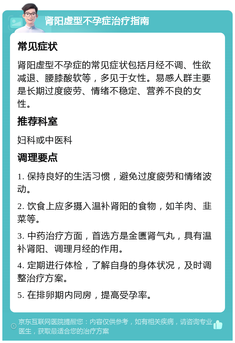 肾阳虚型不孕症治疗指南 常见症状 肾阳虚型不孕症的常见症状包括月经不调、性欲减退、腰膝酸软等，多见于女性。易感人群主要是长期过度疲劳、情绪不稳定、营养不良的女性。 推荐科室 妇科或中医科 调理要点 1. 保持良好的生活习惯，避免过度疲劳和情绪波动。 2. 饮食上应多摄入温补肾阳的食物，如羊肉、韭菜等。 3. 中药治疗方面，首选方是金匮肾气丸，具有温补肾阳、调理月经的作用。 4. 定期进行体检，了解自身的身体状况，及时调整治疗方案。 5. 在排卵期内同房，提高受孕率。