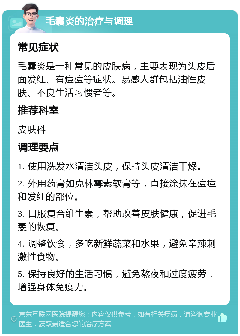 毛囊炎的治疗与调理 常见症状 毛囊炎是一种常见的皮肤病，主要表现为头皮后面发红、有痘痘等症状。易感人群包括油性皮肤、不良生活习惯者等。 推荐科室 皮肤科 调理要点 1. 使用洗发水清洁头皮，保持头皮清洁干燥。 2. 外用药膏如克林霉素软膏等，直接涂抹在痘痘和发红的部位。 3. 口服复合维生素，帮助改善皮肤健康，促进毛囊的恢复。 4. 调整饮食，多吃新鲜蔬菜和水果，避免辛辣刺激性食物。 5. 保持良好的生活习惯，避免熬夜和过度疲劳，增强身体免疫力。