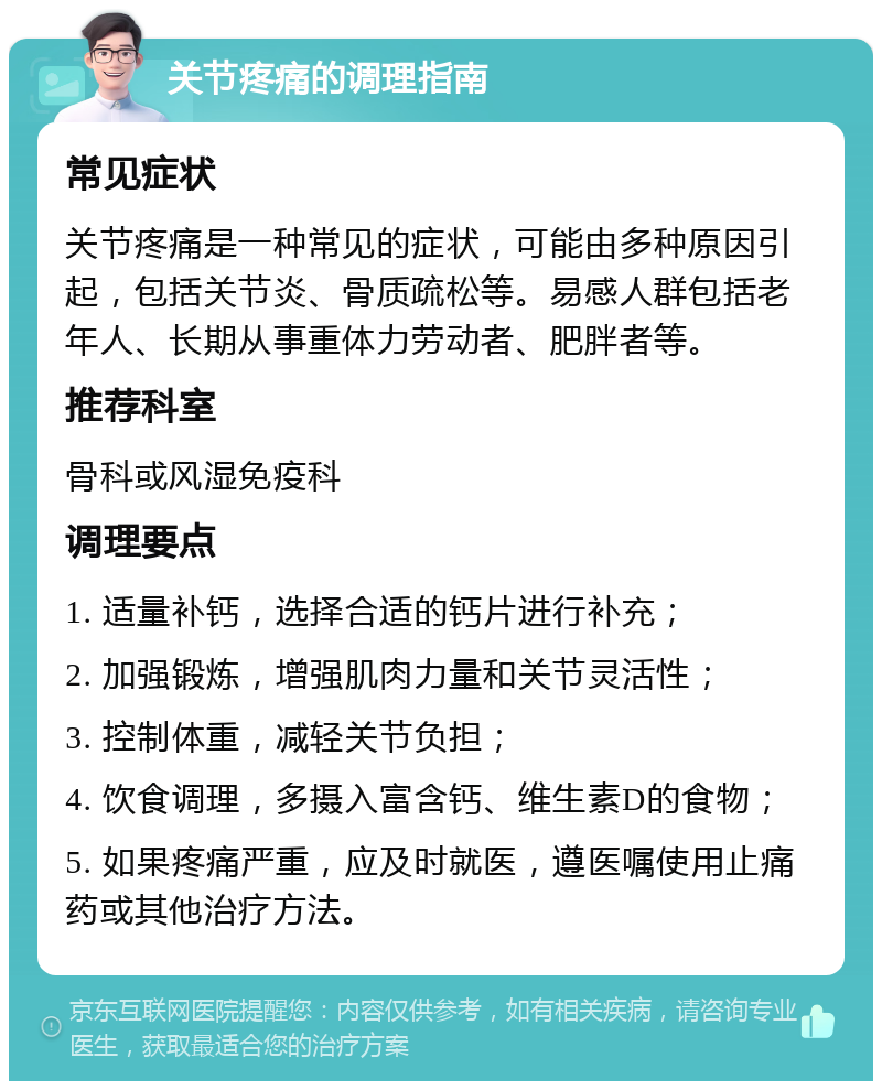 关节疼痛的调理指南 常见症状 关节疼痛是一种常见的症状，可能由多种原因引起，包括关节炎、骨质疏松等。易感人群包括老年人、长期从事重体力劳动者、肥胖者等。 推荐科室 骨科或风湿免疫科 调理要点 1. 适量补钙，选择合适的钙片进行补充； 2. 加强锻炼，增强肌肉力量和关节灵活性； 3. 控制体重，减轻关节负担； 4. 饮食调理，多摄入富含钙、维生素D的食物； 5. 如果疼痛严重，应及时就医，遵医嘱使用止痛药或其他治疗方法。